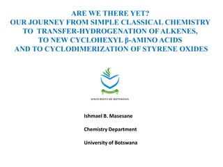 ARE WE THERE YET?
OUR JOURNEY FROM SIMPLE CLASSICAL CHEMISTRY
   TO TRANSFER-HYDROGENATION OF ALKENES,
      TO NEW CYCLOHEXYL β-AMINO ACIDS
 AND TO CYCLODIMERIZATION OF STYRENE OXIDES




               Ishmael B. Masesane

               Chemistry Department

               University of Botswana
 
