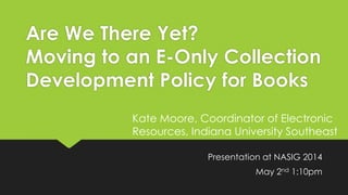 Are We There Yet?
Moving to an E-Only Collection
Development Policy for Books
Presentation at NASIG 2014
May 2nd 1:10pm
Kate Moore, Coordinator of Electronic
Resources, Indiana University Southeast
 