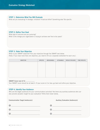 Evaluation Strategy Worksheet




STEP 1. Determine What You Will Evaluate
What are you evaluating? A strategic initiative? A tactical effort? Something else? Be specific.




STEP 2. Define Your Goal
What type of outcome are you pursuing?
What is the change your organization is trying to achieve over five to ten years?




STEP 3. State Your Objective
What is your SMART objective? Run your objective through the SMART test below.
[Note: If you have more than one objective, you need to fill out a separate worksheet for each one.]

                   OBJECTIVE                  SPECIFIC   MEASURABLE      ATTAINABLE   RESULT-FOCUSED      TIME-SPECIFIC




SMART Score (out of 5):
Your SMART score should be at least 4. If your score is 3 or less, go back and refine your objective.



STEP 4. Identify Your Audience
Who are the target audiences for your communication activities? Are there any auxiliary audiences who can
also provide valuable insight for your evaluation? Write them down below.



Communication Target Audience(s)                                       Auxiliary Evaluation Audience(s)


1                                                              1


2                                                              2


3                                                              3




32   ARE WE THERE YET?
 