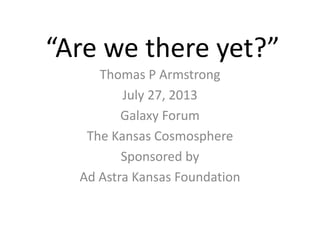 “Are we there yet?”
Thomas P Armstrong
July 27, 2013
Galaxy Forum
The Kansas Cosmosphere
Sponsored by
Ad Astra Kansas Foundation
 