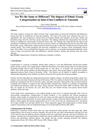 Developing Country Studies                                                                             www.iiste.org
ISSN 2224-607X (Paper) ISSN 2225-0565 (Online)
Vol 2, No.11, 2012

      Are We the Same or Different? The Impact of Ethnic Group
          Categorization on Inter-Clan Conflicts in Tanzania
                                           Gissa Andrew Mahende
       Dar es Salaam University College of Education (DUCE), P.O. Box 2329, Dar es Salaam, Tanzania
                                     Email: gissamahende@yahoo.com
Abstract

The study sought to examine the impact of Kuria clans’ categorization on perceived similarities and differences
among clan and its contribution on inter-clan prejudice. The used in this study were collected from sixty six
respondents who were purposively selected from government officials and members of the Kira, Nchari and
Renchoka using interview and focus group discussion. The findings indicated that categorization has laid the
feeling of indifferences and prejudice among the Kuria clans. The findings also indicated that the deep rooted
perceptions of differences have caused each clan to perceive itself as an independent tribe and not clan of the same
Kuria ethnic group. Additionally, categorization has lead clan groups to share the available resources based on the
existing groups. This evokes prejudices and inter-clan competition over resources which consequently lead to
inter- clan conflict. It was concluded that strategies such as seminars, use of media and integrated education can be
used to reduce the perceived inter clan differences, cultivate inclusive identity and increase inter clan social
cohesion.
Key Words: Categorization, Similarities, Differences, Prejudice, Conflicts.


1. Introduction

Categorization is a process of thinking, feeling and/or acting in a way that differentiate oneself from another
person, family or group. Clan categorization is therefore hierarchies of an ethnic group which are divided in terms
of families lineage and are used to divide people into ‘us’ and ‘them’, or “in group” and “out group” (Singh,
2008). After ethnic group members dividing themselves into groups, these groups appear to guide all evaluative
judgement between them (Crisp & Hewstone, 1999). This process can be implicit or explicit, favourable or
unfavourable depending on the attributes ascribed to the perceived in group and out group members.

In many societies individuals are categorized into persons, families, lineage, clan ethnic group (tribe), cohort, race,
religion, zones and others dimensions (Crisp & Hewstone, 1999). For instance at family level, children of the same
parents are categorized into first to last born, names, and other associative characteristics that are used by parents
to identify their children. In support of this, Mensah (2007) comment that a family is a collection of individuals
with different personalities, needs and values. Strong, DeVault, Sayad and Yarber (2002 in Mensah, 2007) add
that, two people do not become one even when they love one another because each person retains his/her
identities, needs and wants.

At the family level, categorization is very explicit though in most cases it is ignored especially when it has no
unfavourable consequences. Categorization of family members’ is very dominant into African polygamous
families; where people are categorized not only into names and other personal characteristics but also into their
mothers (houses) which sometimes are used to guide members’ relation. Eller and Abrams (2006) in their common
identity model support that human categorization can be in four levels that are interpersonal level, inter-group
level, super ordinate level and dual identity level. These arguments suggest that categorization is a basic human
cognitive functioning as they are fundamental aspects of social perception (Park & Judd, 2005).

2. Background to the Problem
Reflecting in Tanzanian context where there are many harmonious ethnic groups; one may argue that, ethnic
categorization is not an issue of concern. Arguably, this may be the case when concentrating at national level; but
if one turns the lens into different specific categories that exist at particular areas the case may be different. For
instance, Tanzania has witnessed frequent isolated inter-group conflicts basically influenced by categorization into
farmers and pastoralists, political parties, clan groups and the recently emerging powerful and religious
categorization (Aron, 2012; Riwa, 2007; Keiser, 2001; Mmuya, 2000).


2.1 Categorization within the Kuria Ethnic Group
                                                          17
 