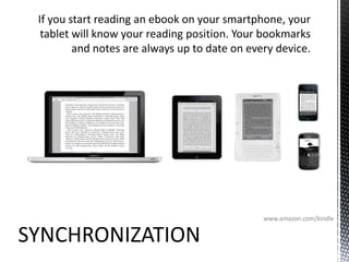 If you start reading an ebook on your smartphone, your tablet will know your reading position. Your bookmarks and notes are always up to date on every device.www.amazon.com/kindleSYNCHRONIZATION
