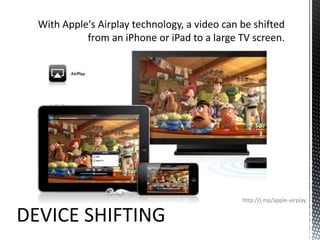 With Apple's Airplay technology, a video can be shifted from an iPhone or iPad to a large TV screen.http://j.mp/apple-airplayDEVICE SHIFTING