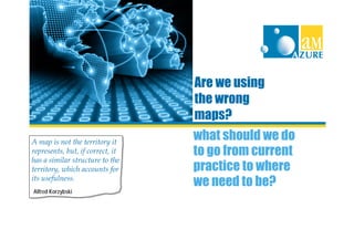 Are we using
                                  the wrong
                                  maps?
A map is not the territory it
                                  what should we do
represents, but, if correct, it   to go from current
has a similar structure to the
territory, which accounts for     practice to where
its usefulness.
                                  we need to be?
Alfred Korzybski
 