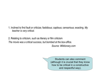 1. Inclined to find fault or criticize; fastidious; captious; censorious; exacting.  My teacher is very critical . 2. Relating to criticism, such as literary or film criticism The movie was a critical success, but bombed at the box-office. Source: Wiktionary.com Students can also comment (although it is crucial that they know how to be critical in a constructive and respectful way). 