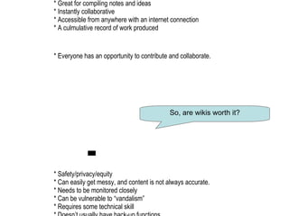 +   * Great for compiling notes and ideas   * Instantly collaborative   * Accessible from anywhere with an internet connection   * A culmulative record of work produced   * Everyone has an opportunity to contribute and collaborate.   -   * Safety/privacy/equity    * Can easily get messy, and content is not always accurate.   * Needs to be monitored closely   * Can be vulnerable to “vandalism”   * Requires some technical skill   * Doesn’t usually have back-up functions. So, are wikis worth it? 