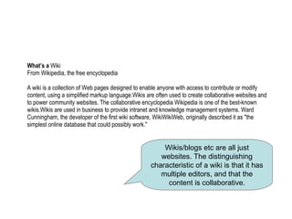 What’s a  Wiki From Wikipedia, the free encyclopedia A wiki is a collection of Web pages designed to enable anyone with access to contribute or modify content, using a simplified markup language.Wikis are often used to create collaborative websites and to power community websites. The collaborative encyclopedia Wikipedia is one of the best-known wikis.Wikis are used in business to provide intranet and knowledge management systems. Ward Cunningham, the developer of the first wiki software, WikiWikiWeb, originally described it as "the simplest online database that could possibly work." Wikis/blogs etc are all just websites. The distinguishing characteristic of a wiki is that it has multiple editors, and that the content is collaborative. 