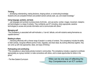 Thinking “…developing understanding, making decisions, shaping actions, or constructing knowledge.  Students who are competent thinkers and problem-solvers actively seek, use, and create knowledge.” Using language, symbols, and texts “…use languages and symbols to produce texts of all kinds…and use words, number, images, movement, metaphor, and technologies in a range of contexts. They confidently use ICT (including, where appropriate, assistive technologies) to access and provide information and to communicate with others.” Managing self “This competency is associated with self-motivation, a “can-do” attitude, and with students seeing themselves as capable learners.” Relating to others “…interacting effectively with a diverse range of people in a variety of contexts. This competency includes the ability to listen actively, recognise different points of view, negotiate, and share ideas. By working effectively together, they can come up with new approaches, ideas, and ways of thinking.” Participating and contributing “ This competency is about being actively involved in communities. This competency includes a capacity to contribute appropriately as a group member, to make connections with others, and to create opportunities for others in the group.” - The New Zealand Curriculum Wikis can be one way of reflecting the Key Competencies in an ICT context. 