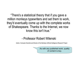 “ There's a statistical theory that if you gave a million monkeys typewriters and set them to work, they'd eventually come up with the complete works of Shakespeare. Thanks to the Internet, we now know this isn't true.”    - Professor Robert Wilenski   Author, Computer Scientist and Director of the Berkeley Artificial Intelligence Research Project As with any published work, quality of content is key. 