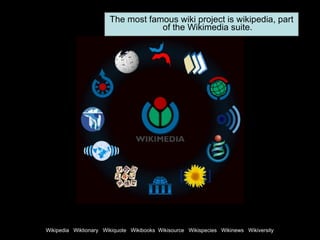 The most famous wiki project is wikipedia, part of the Wikimedia suite. Wikipedia  Wiktionary  Wikiquote  Wikibooks  Wikisource  Wikispecies  Wikinews  Wikiversity 