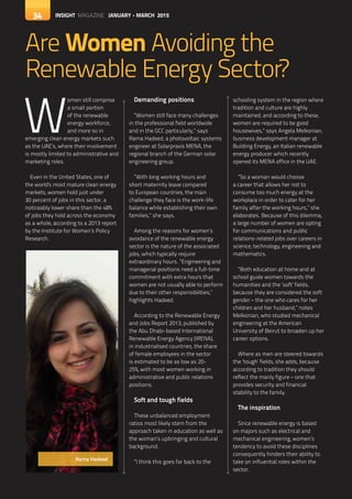 34 INSIGHT MAGAZINE JANUARY - MARCH 2015
Are Women Avoiding the
Renewable Energy Sector?
34
W
omen still comprise
a small portion
of the renewable
energy workforce,
and more so in
emerging clean energy markets such
as the UAE’s, where their involvement
is mostly limited to administrative and
marketing roles.
Even in the United States, one of
the world's most mature clean energy
markets, women hold just under
30 percent of jobs in this sector, a
noticeably lower share than the 48%
of jobs they hold across the economy
as a whole, according to a 2013 report
by the Institute for Women’s Policy
Research.
Demanding positions
“Women still face many challenges
in the professional field worldwide
and in the GCC particularly,” says
Rama Hadeed, a photovoltaic systems
engineer at Solarpraxis MENA, the
regional branch of the German solar
engineering group.
“With long working hours and
short maternity leave compared
to European countries, the main
challenge they face is the work-life
balance while establishing their own
families,” she says.
Among the reasons for women’s
avoidance of the renewable energy
sector is the nature of the associated
jobs, which typically require
extraordinary hours. “Engineering and
managerial positions need a full-time
commitment with extra hours that
women are not usually able to perform
due to their other responsibilities,”
highlights Hadeed.
According to the Renewable Energy
and Jobs Report 2013, published by
the Abu Dhabi-based International
Renewable Energy Agency (IRENA),
in industrialised countries, the share
of female employees in the sector
is estimated to be as low as 20-
25%, with most women working in
administrative and public relations
positions.
Soft and tough fields
These unbalanced employment
ratios most likely stem from the
approach taken in education as well as
the woman’s upbringing and cultural
background.
“I think this goes far back to the
schooling system in the region where
tradition and culture are highly
maintained, and according to these,
women are required to be good
housewives,” says Angela Melkonian,
business development manager at
Building Energy, an Italian renewable
energy producer which recently
opened its MENA office in the UAE.
“So a woman would choose
a career that allows her not to
consume too much energy at the
workplace in order to cater for her
family after the working hours,” she
elaborates. Because of this dilemma,
a large number of women are opting
for communications and public
relations-related jobs over careers in
science, technology, engineering and
mathematics.
“Both education at home and at
school guide women towards the
humanities and the ‘soft’ fields,
because they are considered the soft
gender – the one who cares for her
children and her husband,” notes
Melkonian, who studied mechanical
engineering at the American
University of Beirut to broaden up her
career options.
Where as men are steered towards
the ‘tough’ fields, she adds, because
according to tradition they should
reflect the manly figure – one that
provides security and financial
stability to the family.
The inspiration
Since renewable energy is based
on majors such as electrical and
mechanical engineering, women’s
tendency to avoid these disciplines
consequently hinders their ability to
take on influential roles within the
sector.
INSIGHT MAGAZINE JANUARY - MARCH 2015
Rama Hadeed
 