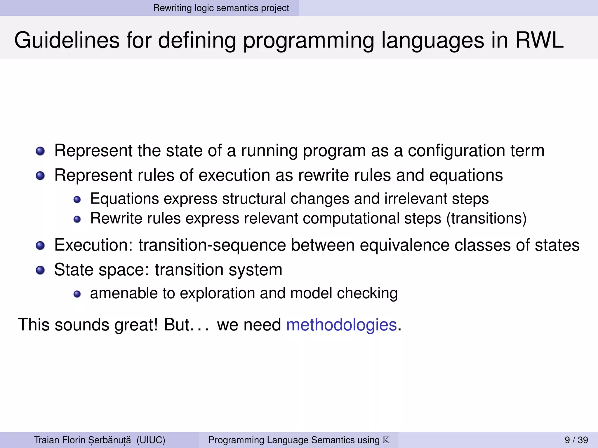 Rewriting logic semantics project


Guidelines for deﬁning programming languages in RWL



      Represent the state of a running program as a conﬁguration term
      Represent rules of execution as rewrite rules and equations
              Equations express structural changes and irrelevant steps
              Rewrite rules express relevant computational steps (transitions)
      Execution: transition-sequence between equivalence classes of states
      State space: transition system
              amenable to exploration and model checking

This sounds great! But. . . we need methodologies.




                ,   ˘ ,˘
  Traian Florin Serbanuta (UIUC)          Programming Language Semantics using K   9 / 39
 