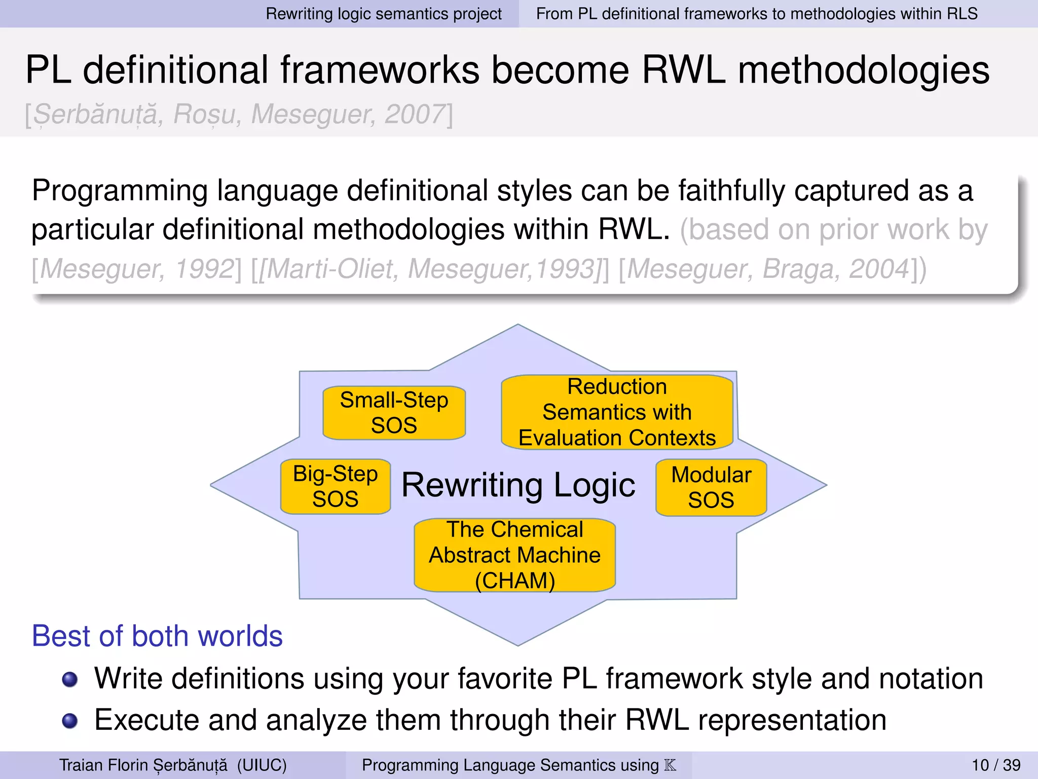Rewriting logic semantics project    From PL deﬁnitional frameworks to methodologies within RLS


PL deﬁnitional frameworks become RWL methodologies
 ,   ˘ ,˘
[Serbanuta, Rosu, Meseguer, 2007]
              ,




Programming language deﬁnitional styles can be faithfully captured as a
particular deﬁnitional methodologies within RWL. (based on prior work by
[Meseguer, 1992] [[Marti-Oliet, Meseguer,1993]] [Meseguer, Braga, 2004])



                                                                     Reduction
                                       Small-Step
                                                                   Semantics with
                                         SOS
                                                                 Evaluation Contexts
                                   Big-Step                                        Modular
                                     SOS       Rewriting Logic                      SOS
                                                    The Chemical
                                                   Abstract Machine
                                                       (CHAM)

Best of both worlds
    Write deﬁnitions using your favorite PL framework style and notation
    Execute and analyze them through their RWL representation
                ,   ˘ ,˘
  Traian Florin Serbanuta (UIUC)          Programming Language Semantics using K                                           10 / 39
 
