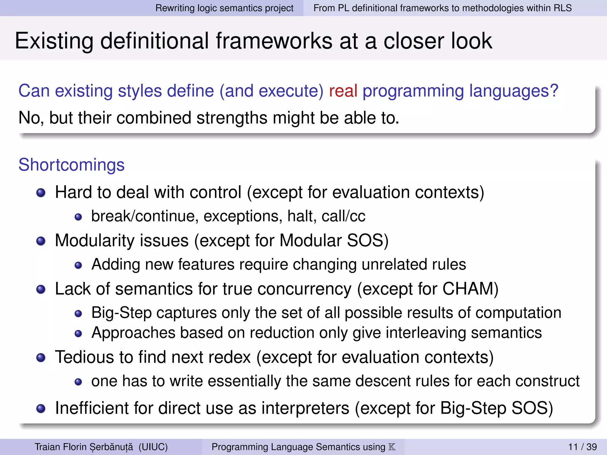Rewriting logic semantics project   From PL deﬁnitional frameworks to methodologies within RLS


Existing deﬁnitional frameworks at a closer look

Can existing styles deﬁne (and execute) real programming languages?
No, but their combined strengths might be able to.

Shortcomings
      Hard to deal with control (except for evaluation contexts)
              break/continue, exceptions, halt, call/cc
      Modularity issues (except for Modular SOS)
              Adding new features require changing unrelated rules
      Lack of semantics for true concurrency (except for CHAM)
              Big-Step captures only the set of all possible results of computation
              Approaches based on reduction only give interleaving semantics
      Tedious to ﬁnd next redex (except for evaluation contexts)
              one has to write essentially the same descent rules for each construct
      Inefﬁcient for direct use as interpreters (except for Big-Step SOS)

                ,   ˘ ,˘
  Traian Florin Serbanuta (UIUC)          Programming Language Semantics using K                                          11 / 39
 