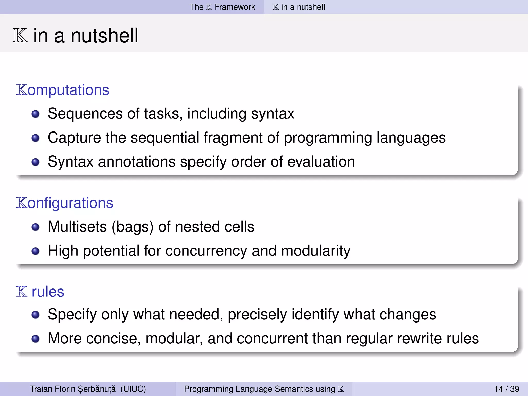 The K Framework     K in a nutshell


K in a nutshell

Komputations
      Sequences of tasks, including syntax
      Capture the sequential fragment of programming languages
      Syntax annotations specify order of evaluation

Konﬁgurations
      Multisets (bags) of nested cells
      High potential for concurrency and modularity

K rules
      Specify only what needed, precisely identify what changes
      More concise, modular, and concurrent than regular rewrite rules


                ,   ˘ ,˘
  Traian Florin Serbanuta (UIUC)   Programming Language Semantics using K   14 / 39
 