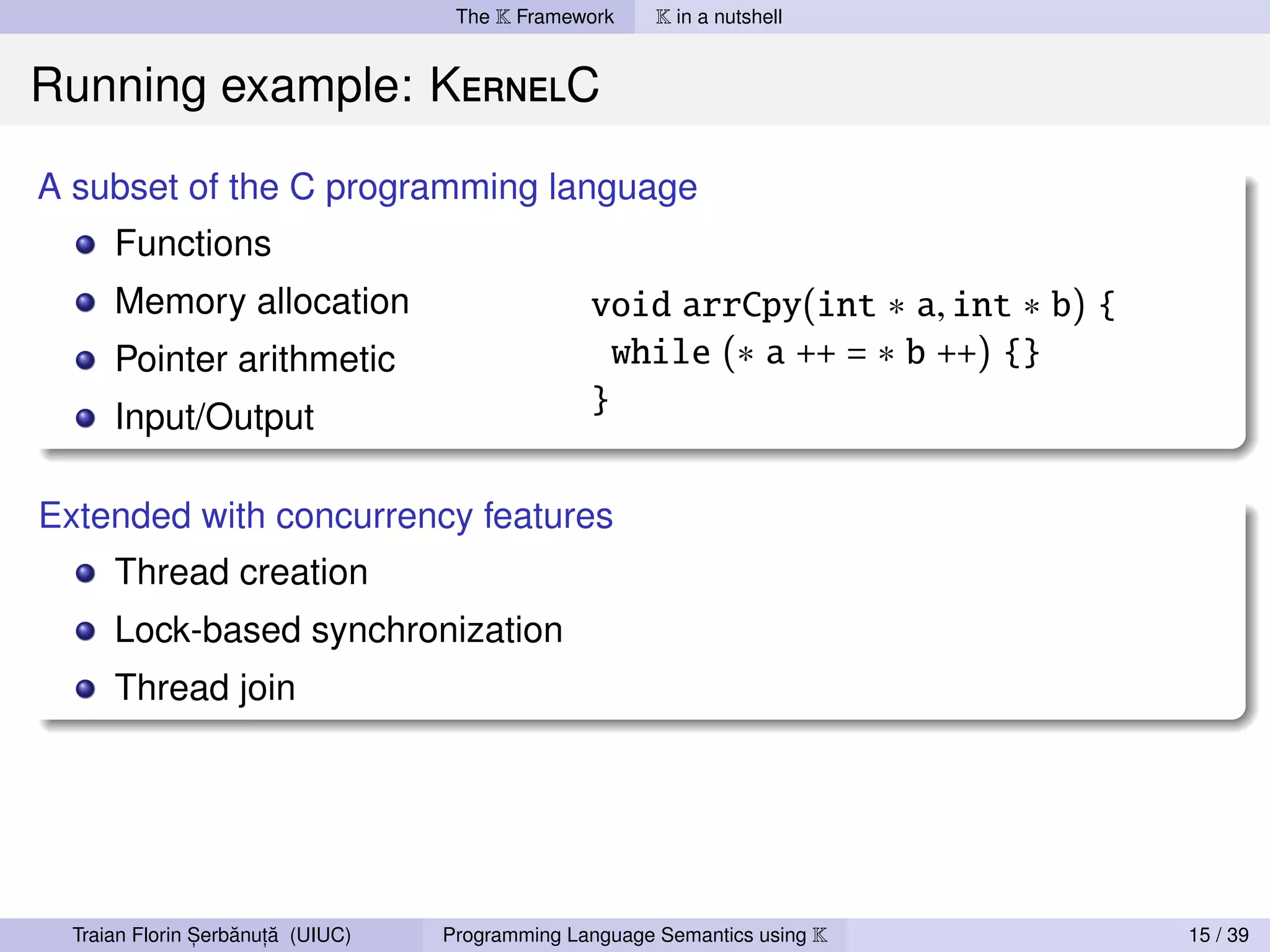 The K Framework     K in a nutshell


Running example: KernelC

A subset of the C programming language
      Functions
      Memory allocation                          void arrCpy(int ∗ a, int ∗ b) {
      Pointer arithmetic                           while (∗ a ++ = ∗ b ++) {}
      Input/Output
                                                 }


Extended with concurrency features
      Thread creation
      Lock-based synchronization
      Thread join




                ,   ˘ ,˘
  Traian Florin Serbanuta (UIUC)   Programming Language Semantics using K          15 / 39
 