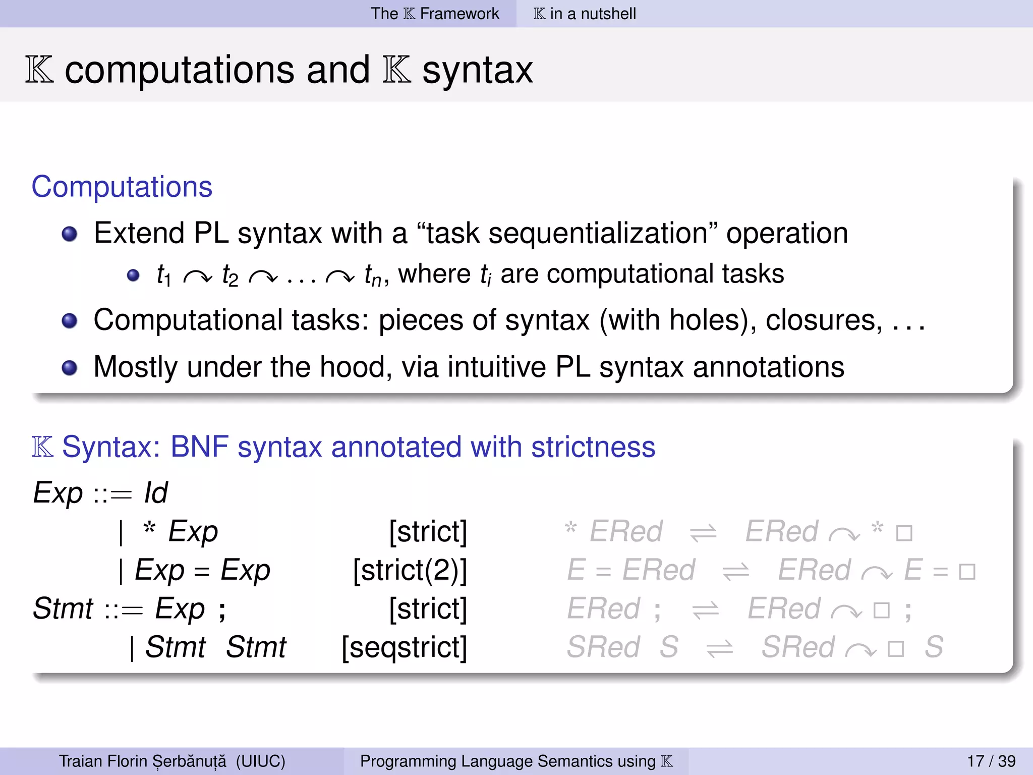 The K Framework     K in a nutshell


K computations and K syntax

Computations
     Extend PL syntax with a “task sequentialization” operation
         t1  t2   ...    tn , where ti are computational tasks
     Computational tasks: pieces of syntax (with holes), closures, . . .
     Mostly under the hood, via intuitive PL syntax annotations

K Syntax: BNF syntax annotated with strictness
Exp ::= Id
       | * Exp            [strict]     * ERed                              ERed   *
       | Exp = Exp     [strict(2)]     E = ERed                              ERed   E=
Stmt ::= Exp ;            [strict]     ERed ;                              ERed     ;
         | Stmt Stmt  [seqstrict]      SRed S                               SRed      S


               ,   ˘ ,˘
 Traian Florin Serbanuta (UIUC)   Programming Language Semantics using K                  17 / 39
 