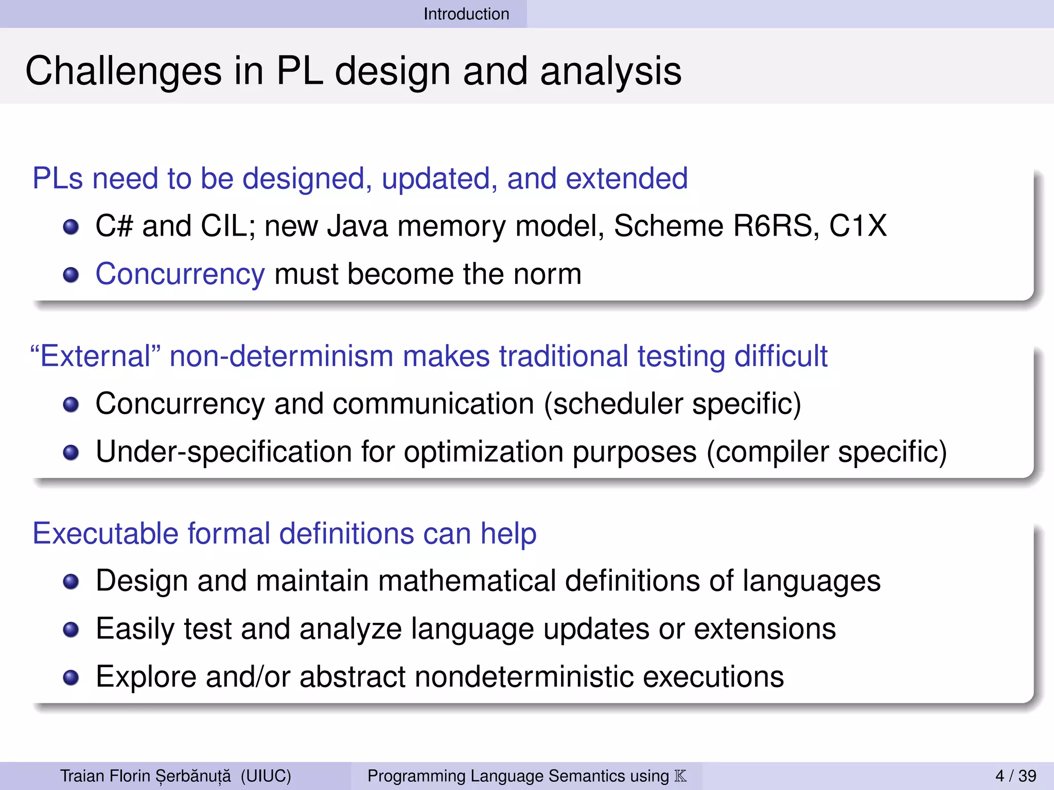 Introduction


Challenges in PL design and analysis

PLs need to be designed, updated, and extended
      C# and CIL; new Java memory model, Scheme R6RS, C1X
      Concurrency must become the norm

“External” non-determinism makes traditional testing difﬁcult
      Concurrency and communication (scheduler speciﬁc)
      Under-speciﬁcation for optimization purposes (compiler speciﬁc)

Executable formal deﬁnitions can help
      Design and maintain mathematical deﬁnitions of languages
      Easily test and analyze language updates or extensions
      Explore and/or abstract nondeterministic executions


                ,   ˘ ,˘
  Traian Florin Serbanuta (UIUC)   Programming Language Semantics using K   4 / 39
 