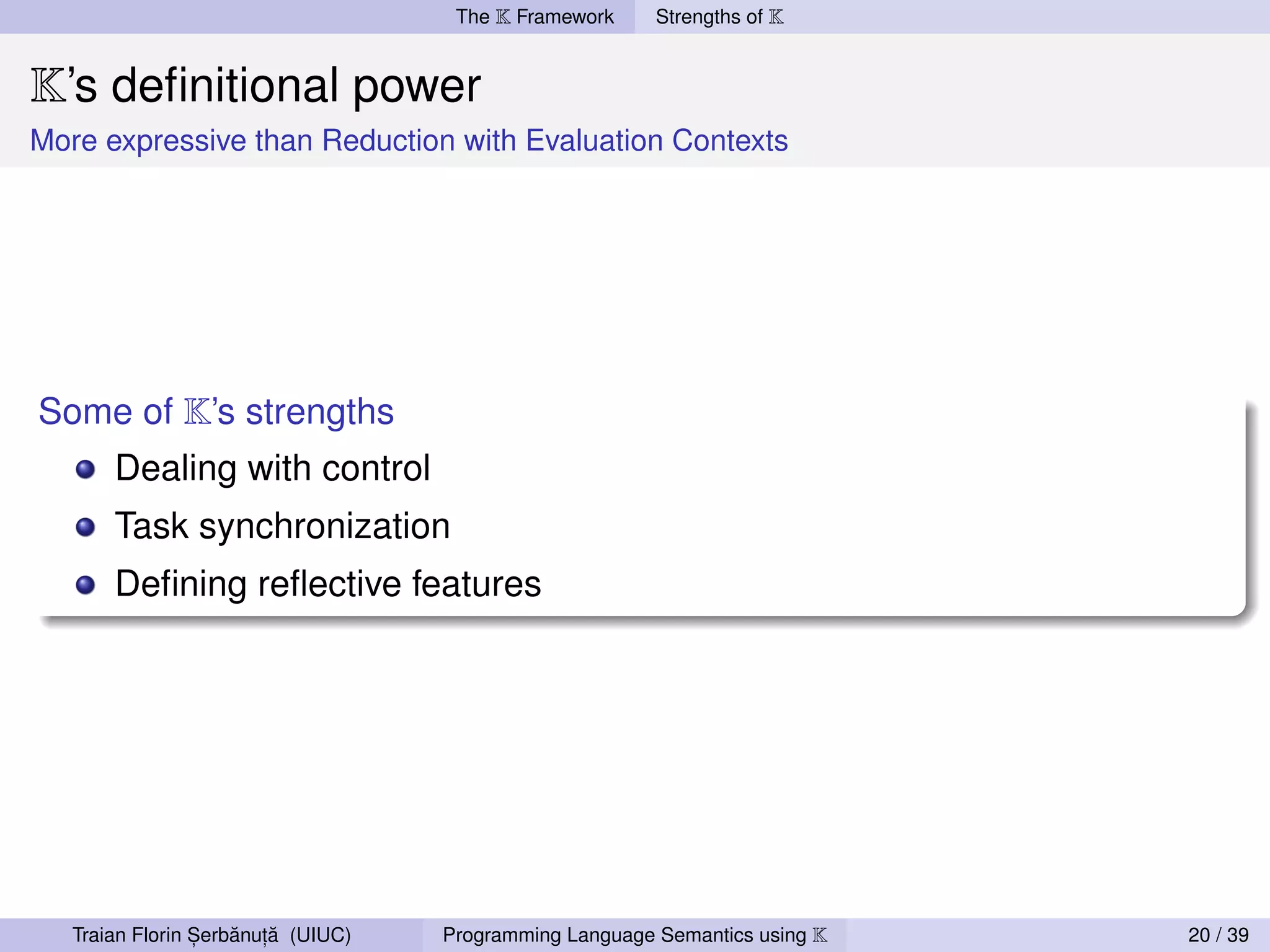 The K Framework     Strengths of K


K’s deﬁnitional power
More expressive than Reduction with Evaluation Contexts




Some of K’s strengths
       Dealing with control
       Task synchronization
       Deﬁning reﬂective features




                 ,   ˘ ,˘
   Traian Florin Serbanuta (UIUC)   Programming Language Semantics using K   20 / 39
 