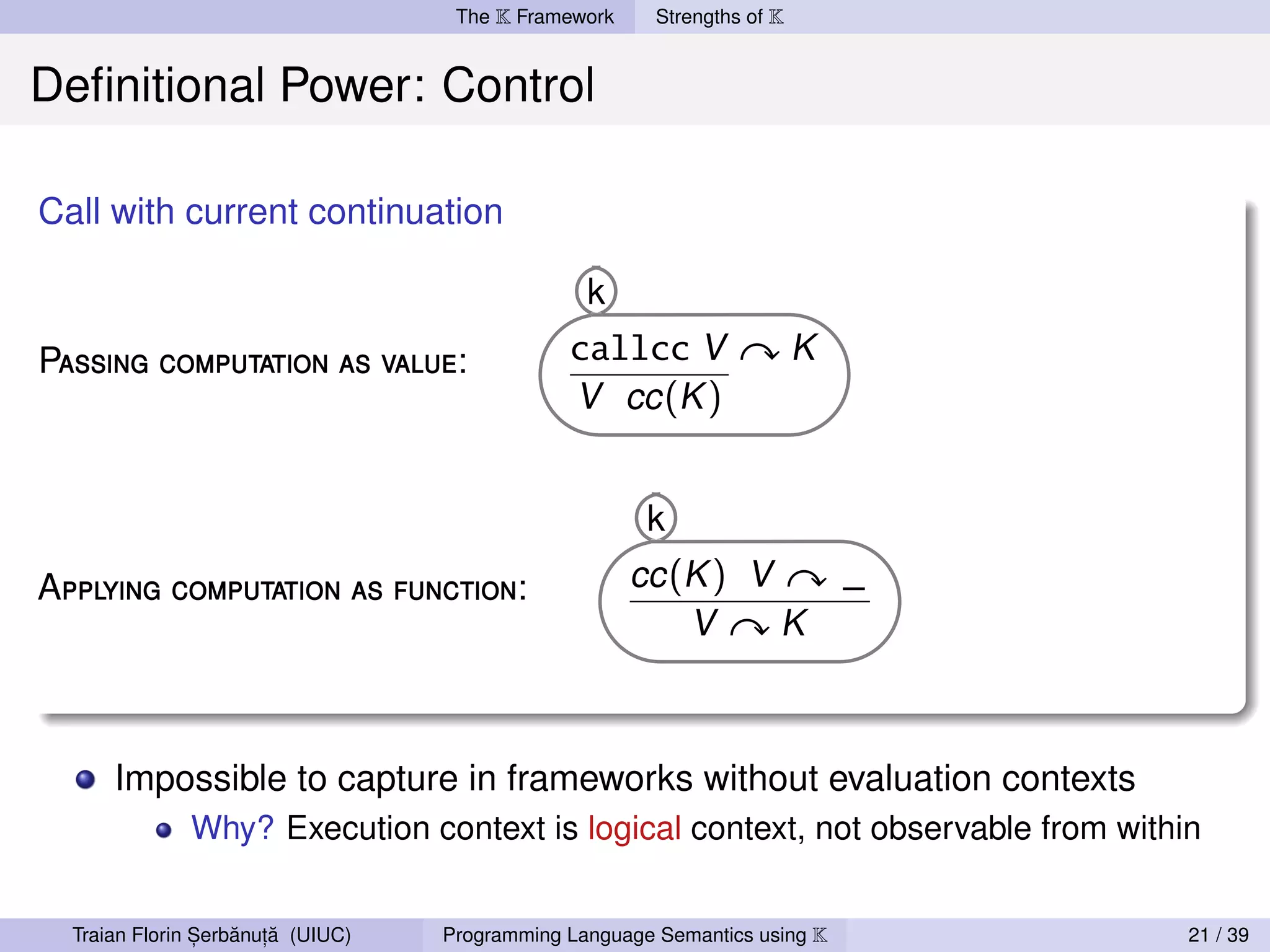 The K Framework     Strengths of K


Deﬁnitional Power: Control

Call with current continuation

                                                 k
Passing computation as value:                  callcc V                  K
                                               V cc (K )


                                                       k
Applying computation as function:                     cc (K ) V              _
                                                          V     K



      Impossible to capture in frameworks without evaluation contexts
              Why? Execution context is logical context, not observable from within


                ,   ˘ ,˘
  Traian Florin Serbanuta (UIUC)   Programming Language Semantics using K         21 / 39
 