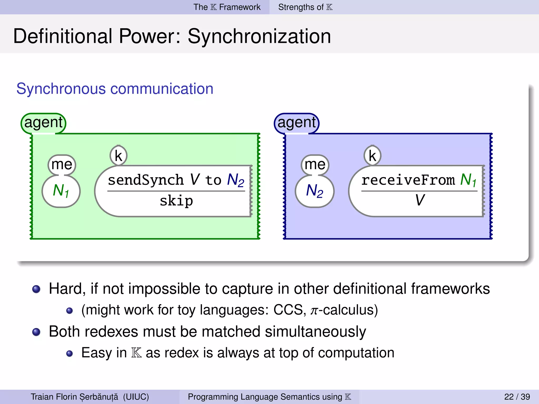 The K Framework     Strengths of K


Deﬁnitional Power: Synchronization

Synchronous communication

 agent                                                agent

                      k                                                    k
      me                                                     me
                    sendSynch V to N2                                      receiveFrom N1
      N1                                                     N2
                          skip                                                   V




     Hard, if not impossible to capture in other deﬁnitional frameworks
         (might work for toy languages: CCS, π-calculus)
     Both redexes must be matched simultaneously
         Easy in K as redex is always at top of computation


               ,   ˘ ,˘
 Traian Florin Serbanuta (UIUC)   Programming Language Semantics using K                    22 / 39
 
