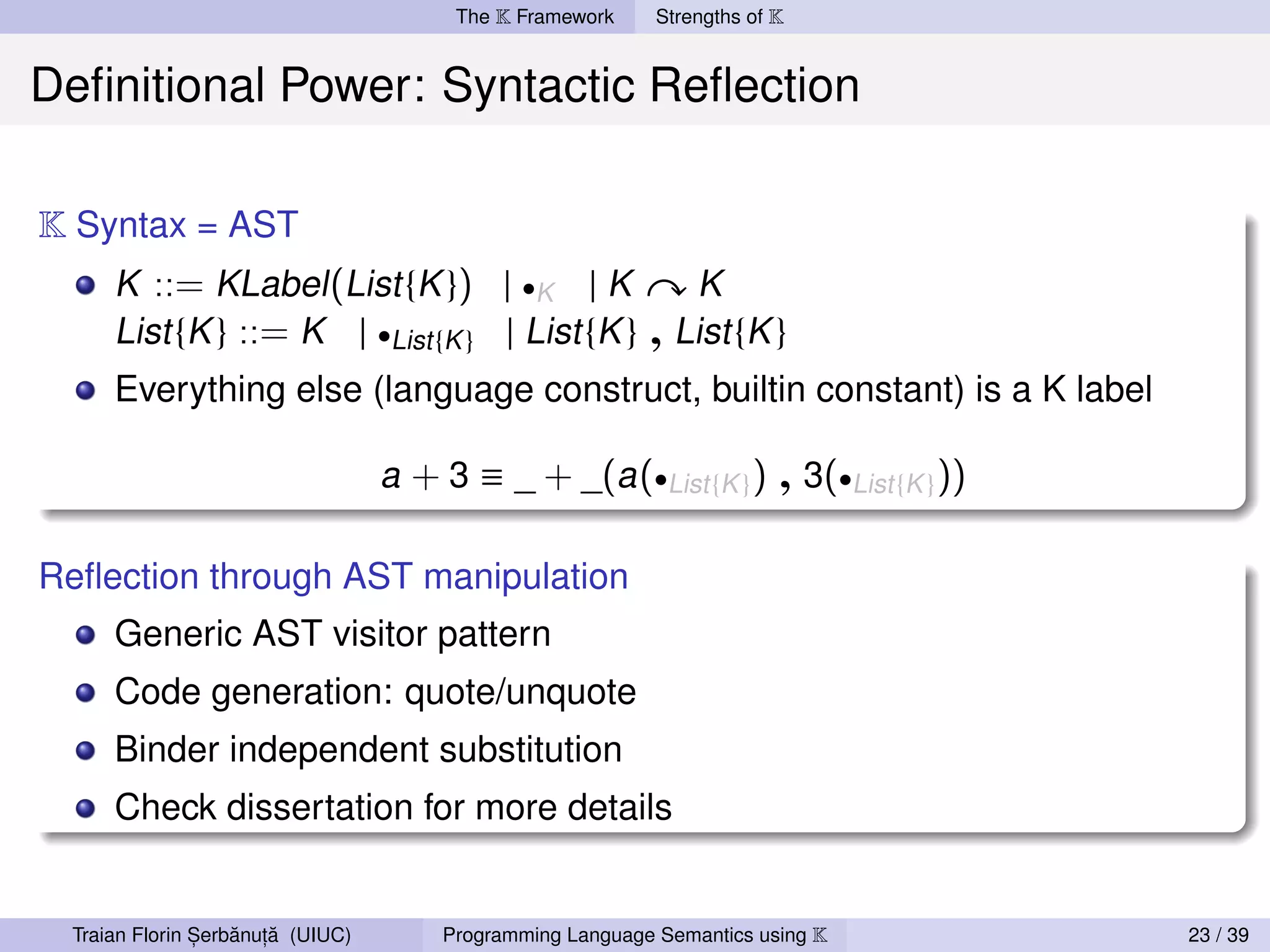 The K Framework     Strengths of K


Deﬁnitional Power: Syntactic Reﬂection

K Syntax = AST
     K ::= KLabel (List {K }) | •K | K                         K
     List {K } ::= K | •List {K } | List {K }             , List {K }
     Everything else (language construct, builtin constant) is a K label

                                  a + 3 ≡ _ + _(a (•List {K } )         , 3(•List {K }))
Reﬂection through AST manipulation
     Generic AST visitor pattern
     Code generation: quote/unquote
     Binder independent substitution
     Check dissertation for more details


               ,   ˘ ,˘
 Traian Florin Serbanuta (UIUC)       Programming Language Semantics using K               23 / 39
 