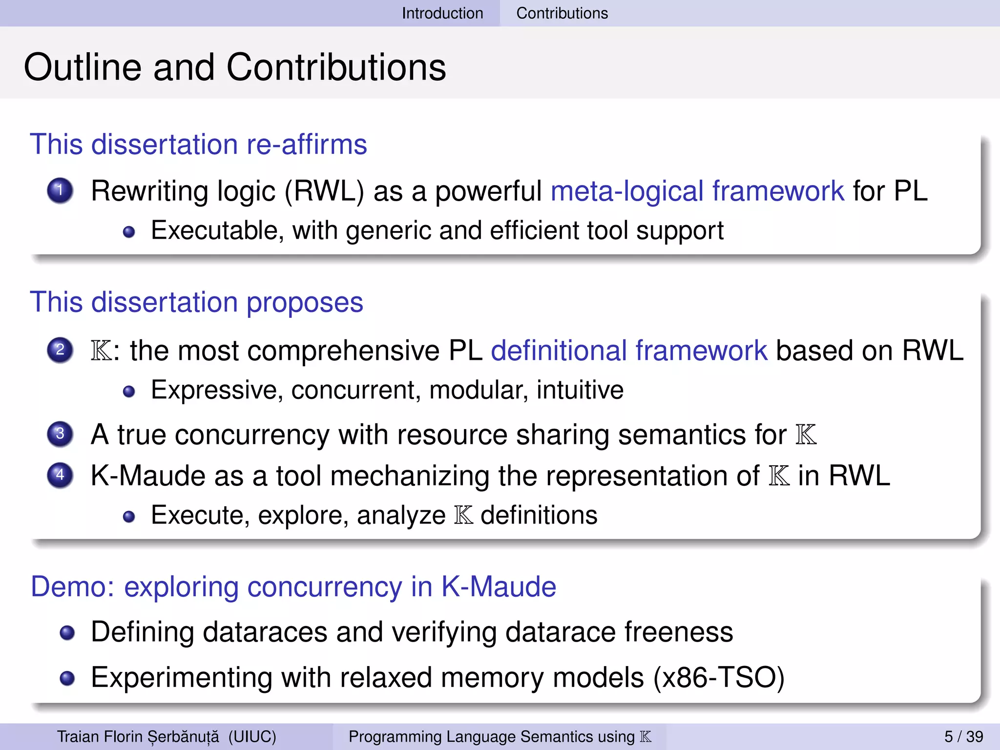 Introduction   Contributions


Outline and Contributions
This dissertation re-afﬁrms
  1   Rewriting logic (RWL) as a powerful meta-logical framework for PL
              Executable, with generic and efﬁcient tool support

This dissertation proposes
  2   K: the most comprehensive PL deﬁnitional framework based on RWL
              Expressive, concurrent, modular, intuitive
  3   A true concurrency with resource sharing semantics for K
  4   K-Maude as a tool mechanizing the representation of K in RWL
           Execute, explore, analyze K deﬁnitions

Demo: exploring concurrency in K-Maude
      Deﬁning dataraces and verifying datarace freeness
      Experimenting with relaxed memory models (x86-TSO)

                ,   ˘ ,˘
  Traian Florin Serbanuta (UIUC)   Programming Language Semantics using K   5 / 39
 