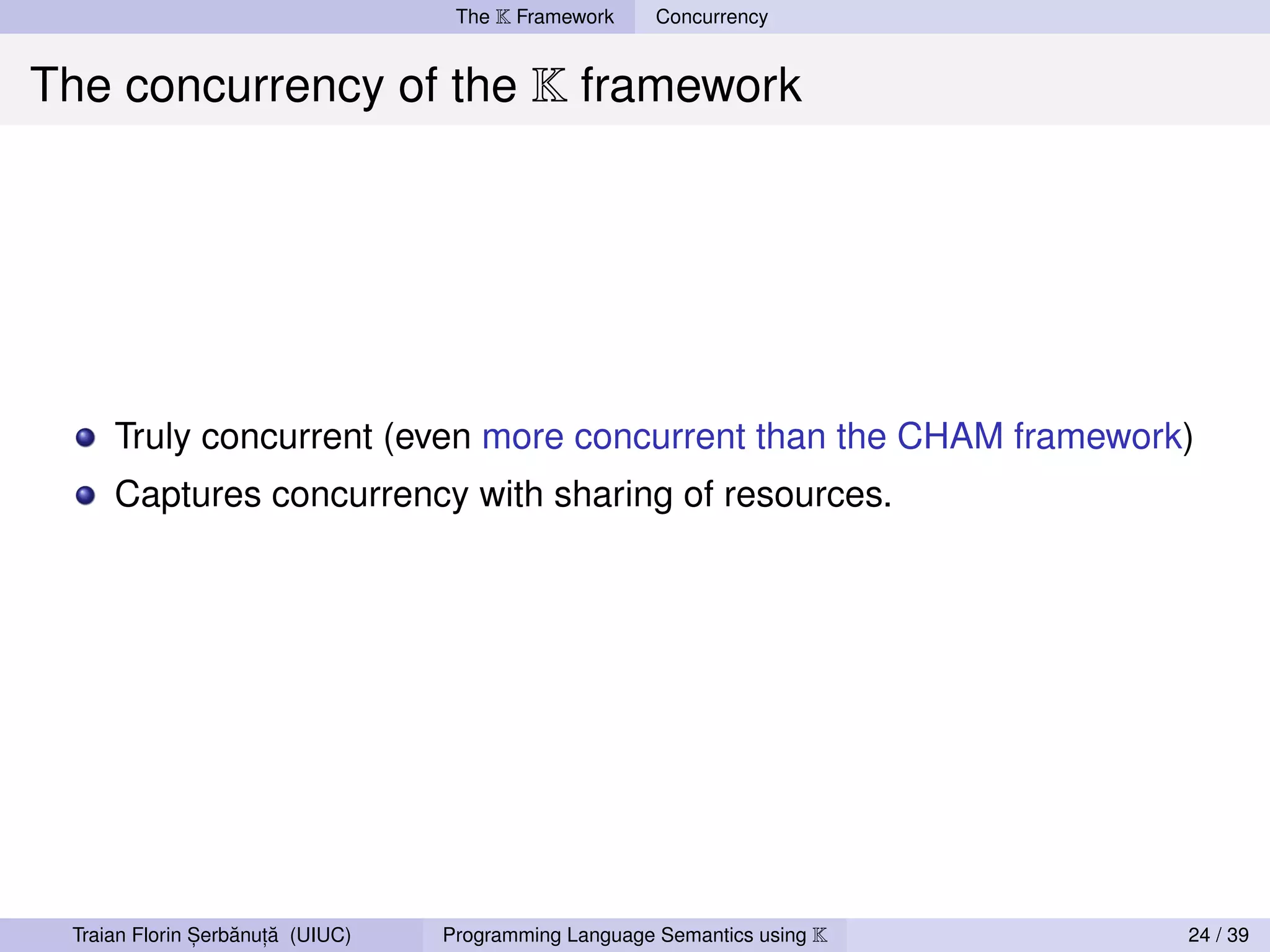 The K Framework     Concurrency


The concurrency of the K framework




     Truly concurrent (even more concurrent than the CHAM framework)
     Captures concurrency with sharing of resources.




               ,   ˘ ,˘
 Traian Florin Serbanuta (UIUC)   Programming Language Semantics using K   24 / 39
 