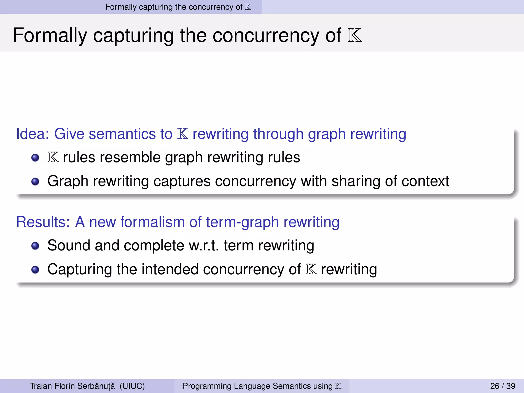 Formally capturing the concurrency of K


Formally capturing the concurrency of K



Idea: Give semantics to K rewriting through graph rewriting
      K rules resemble graph rewriting rules
      Graph rewriting captures concurrency with sharing of context

Results: A new formalism of term-graph rewriting
      Sound and complete w.r.t. term rewriting
      Capturing the intended concurrency of K rewriting




                ,   ˘ ,˘
  Traian Florin Serbanuta (UIUC)         Programming Language Semantics using K   26 / 39
 