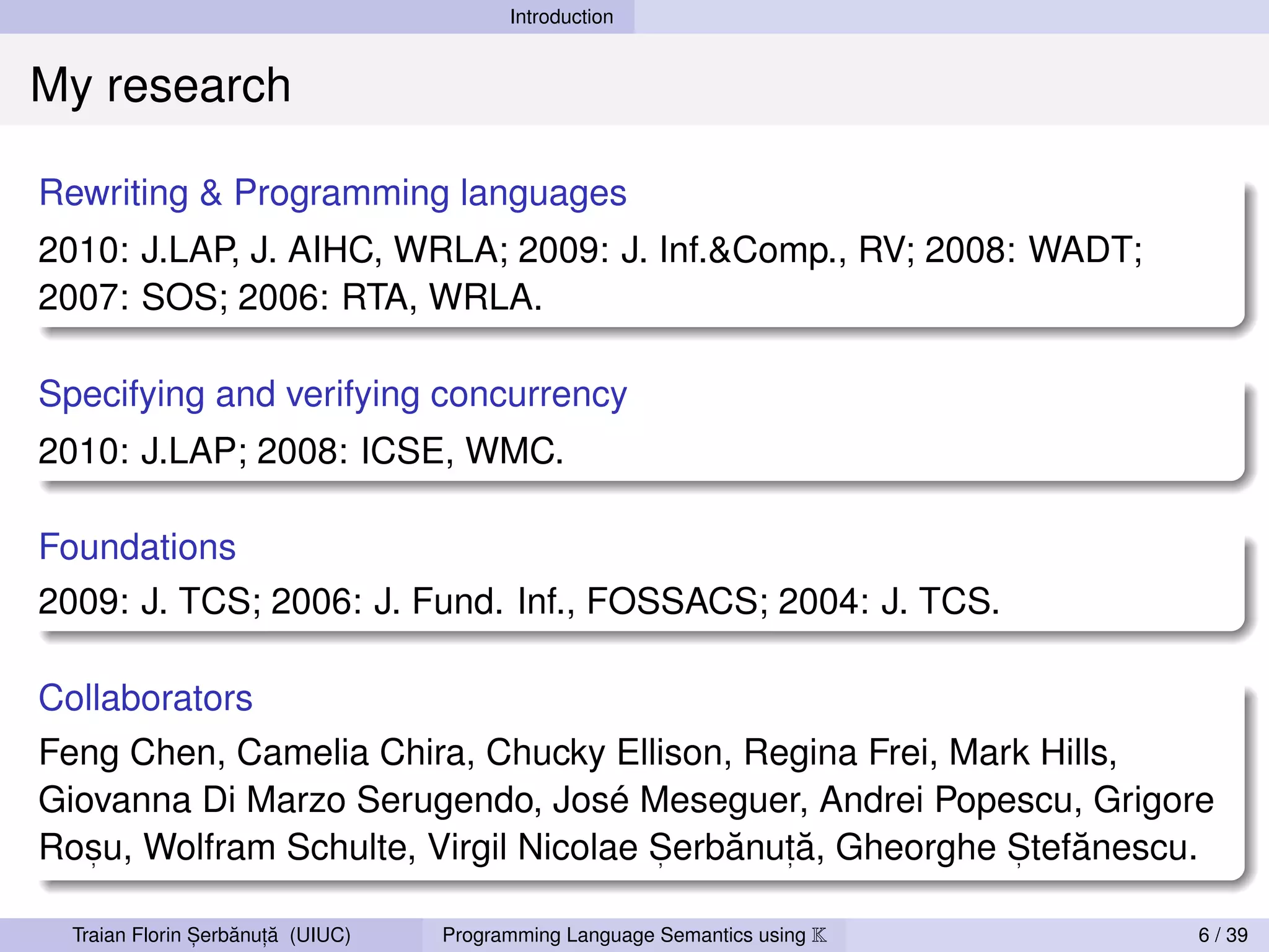 Introduction


My research

Rewriting & Programming languages
2010: J.LAP, J. AIHC, WRLA; 2009: J. Inf.&Comp., RV; 2008: WADT;
2007: SOS; 2006: RTA, WRLA.

Specifying and verifying concurrency
2010: J.LAP; 2008: ICSE, WMC.

Foundations
2009: J. TCS; 2006: J. Fund. Inf., FOSSACS; 2004: J. TCS.

Collaborators
Feng Chen, Camelia Chira, Chucky Ellison, Regina Frei, Mark Hills,
Giovanna Di Marzo Serugendo, José Meseguer, Andrei Popescu, Grigore
   ,                                  ,   ˘ ,˘            ,   ˘
Rosu, Wolfram Schulte, Virgil Nicolae Serbanuta, Gheorghe Stefanescu.

                ,   ˘ ,˘
  Traian Florin Serbanuta (UIUC)   Programming Language Semantics using K   6 / 39
 