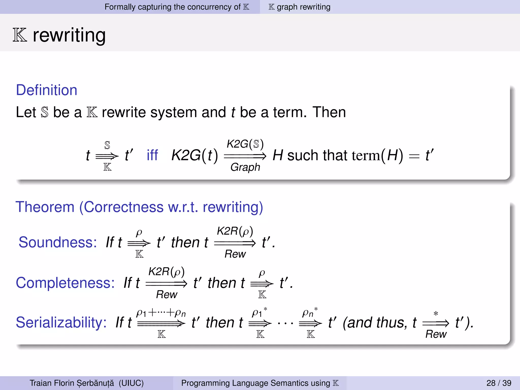 Formally capturing the concurrency of K   K graph rewriting


K rewriting

Deﬁnition
Let S be a K rewrite system and t be a term. Then

                      S                              K2G (S)
                t   ≡≡
                     ≡≡   t        iff K2G (t ) = = ⇒ H such that term(H ) = t
                                                ==
                     K                                Graph


Theorem (Correctness w.r.t. rewriting)
                             ρ                     K2R (ρ)
Soundness: If t            ≡≡
                            ≡≡      t then t = = ⇒ t .
                                             ==
                            K                        Rew
                                   K2R (ρ)                   ρ
Completeness: If t = = ⇒ t then t
                   ==                                      ≡≡
                                                            ≡≡     t .
                                    Rew                      K
                              ρ1 +···+ρn                    ρ1 ∗         ρn ∗                ∗
Serializability: If t         ≡ ≡≡≡≡≡
                               ≡≡≡≡≡         t then t      ≡≡
                                                            ≡≡     · · · ≡≡≡ t (and thus, t = ⇒ t ).
                                                                           ≡                 =
                                  K                          K            K                Rew



                ,   ˘ ,˘
  Traian Florin Serbanuta (UIUC)          Programming Language Semantics using K                       28 / 39
 