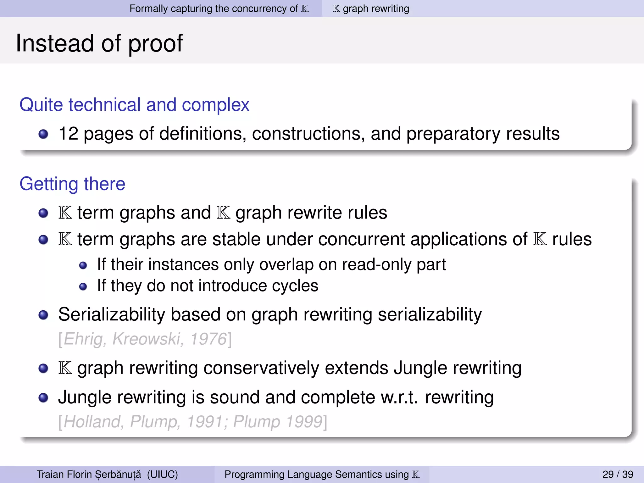 Formally capturing the concurrency of K   K graph rewriting


Instead of proof

Quite technical and complex
      12 pages of deﬁnitions, constructions, and preparatory results

Getting there
      K term graphs and K graph rewrite rules
      K term graphs are stable under concurrent applications of K rules
              If their instances only overlap on read-only part
              If they do not introduce cycles
      Serializability based on graph rewriting serializability
      [Ehrig, Kreowski, 1976]
      K graph rewriting conservatively extends Jungle rewriting
      Jungle rewriting is sound and complete w.r.t. rewriting
      [Holland, Plump, 1991; Plump 1999]


                ,   ˘ ,˘
  Traian Florin Serbanuta (UIUC)         Programming Language Semantics using K    29 / 39
 