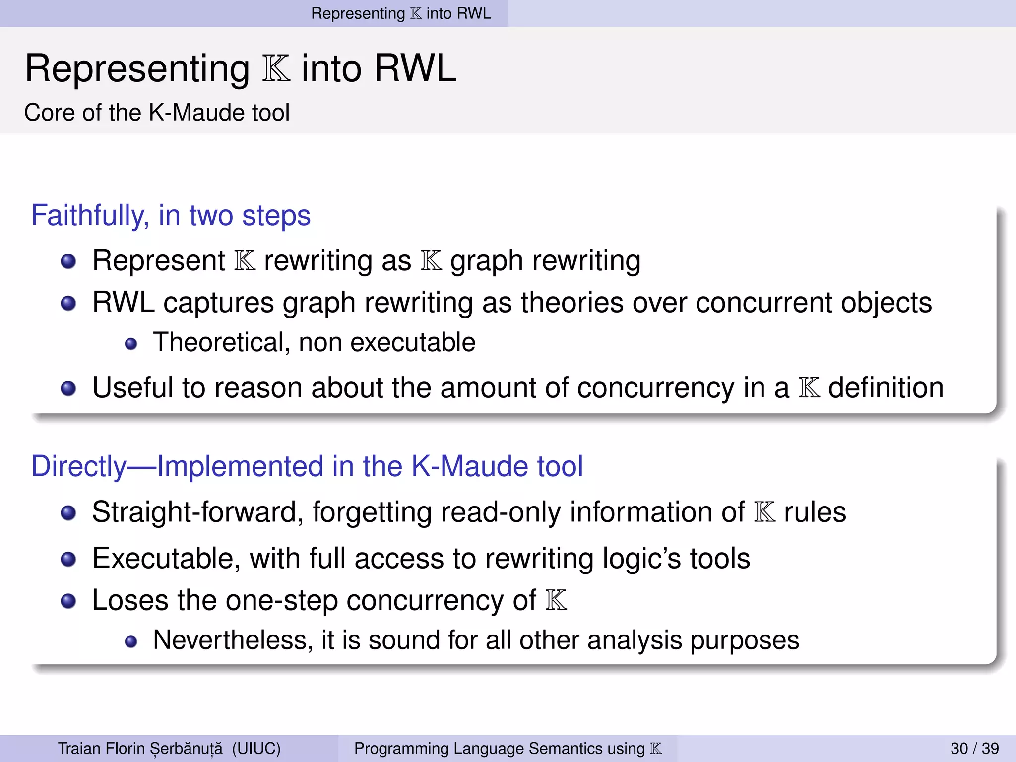 Representing K into RWL


Representing K into RWL
Core of the K-Maude tool



Faithfully, in two steps
       Represent K rewriting as K graph rewriting
       RWL captures graph rewriting as theories over concurrent objects
               Theoretical, non executable
       Useful to reason about the amount of concurrency in a K deﬁnition

Directly—Implemented in the K-Maude tool
       Straight-forward, forgetting read-only information of K rules
       Executable, with full access to rewriting logic’s tools
       Loses the one-step concurrency of K
               Nevertheless, it is sound for all other analysis purposes



                 ,   ˘ ,˘
   Traian Florin Serbanuta (UIUC)        Programming Language Semantics using K   30 / 39
 