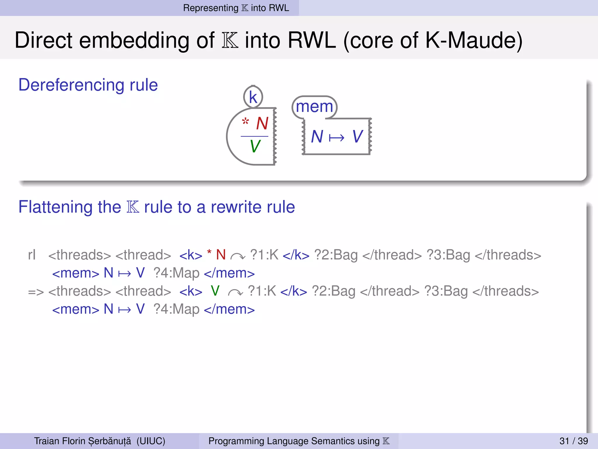 Representing K into RWL


Direct embedding of K into RWL (core of K-Maude)
Dereferencing rule
                                                 k
                                                             mem
                                               *N
                                                              N→V
                                                 V


Flattening the K rule to a rewrite rule

 rl <threads> <thread> <k> * N ?1:K </k> ?2:Bag </thread> ?3:Bag </threads>
    <mem> N → V ?4:Map </mem>
 => <threads> <thread> <k> V   ?1:K </k> ?2:Bag </thread> ?3:Bag </threads>
    <mem> N → V ?4:Map </mem>




                ,   ˘ ,˘
  Traian Florin Serbanuta (UIUC)        Programming Language Semantics using K   31 / 39
 