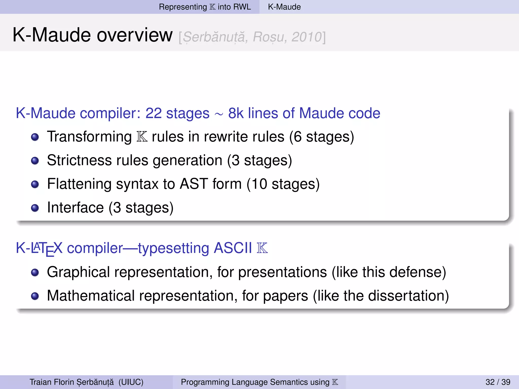 Representing K into RWL   K-Maude


K-Maude overview [Serbanuta, Rosu, 2010]
                      ˘   ˘              ,           ,       ,




K-Maude compiler: 22 stages ∼ 8k lines of Maude code
      Transforming K rules in rewrite rules (6 stages)
      Strictness rules generation (3 stages)
      Flattening syntax to AST form (10 stages)
      Interface (3 stages)

K-LTEX compiler—typesetting ASCII K
  A

      Graphical representation, for presentations (like this defense)
      Mathematical representation, for papers (like the dissertation)




                ,   ˘ ,˘
  Traian Florin Serbanuta (UIUC)        Programming Language Semantics using K   32 / 39
 
