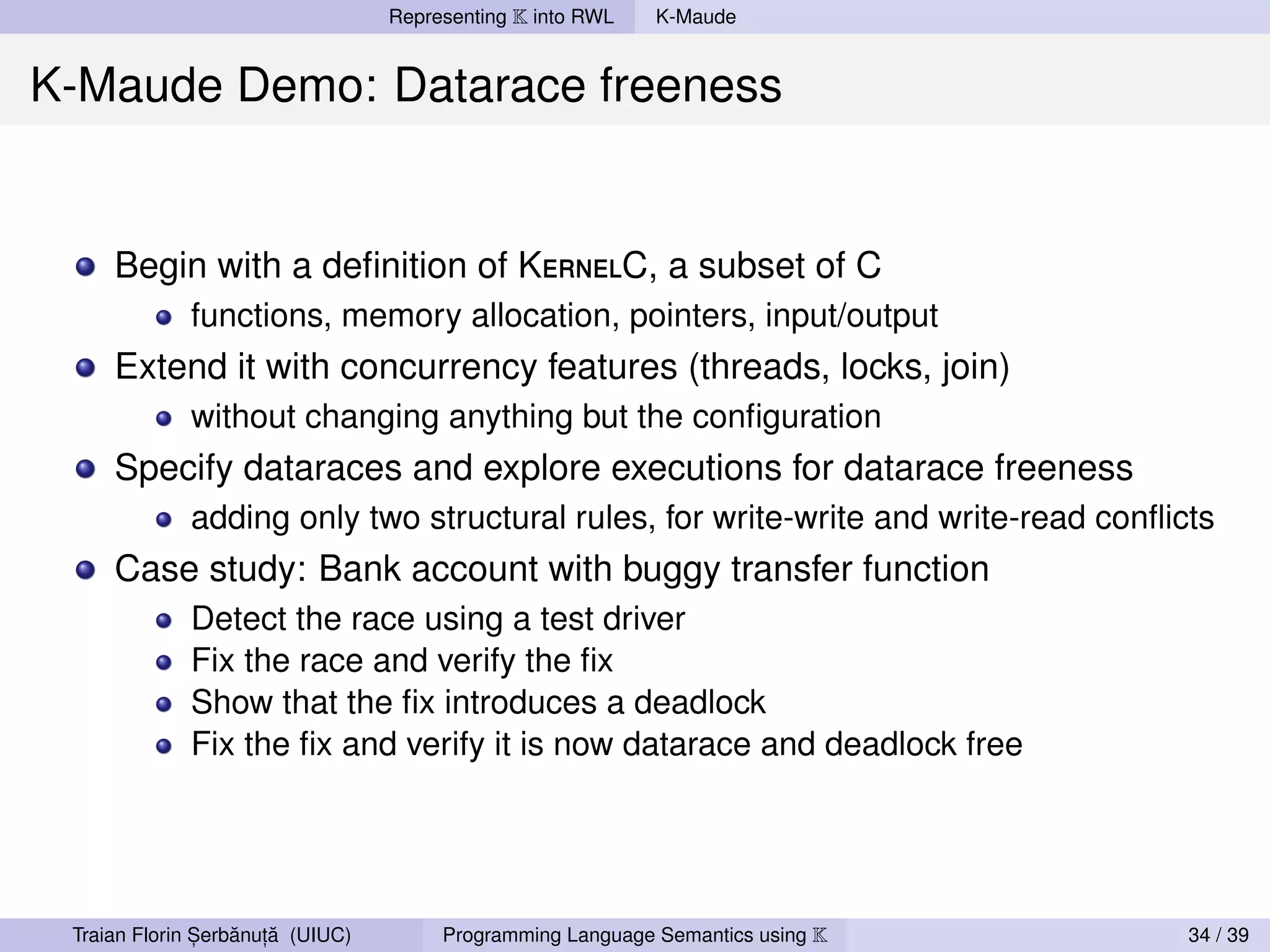 Representing K into RWL   K-Maude


K-Maude Demo: Datarace freeness


     Begin with a deﬁnition of KernelC, a subset of C
             functions, memory allocation, pointers, input/output
     Extend it with concurrency features (threads, locks, join)
             without changing anything but the conﬁguration
     Specify dataraces and explore executions for datarace freeness
             adding only two structural rules, for write-write and write-read conﬂicts
     Case study: Bank account with buggy transfer function
             Detect the race using a test driver
             Fix the race and verify the ﬁx
             Show that the ﬁx introduces a deadlock
             Fix the ﬁx and verify it is now datarace and deadlock free




               ,   ˘ ,˘
 Traian Florin Serbanuta (UIUC)        Programming Language Semantics using K       34 / 39
 