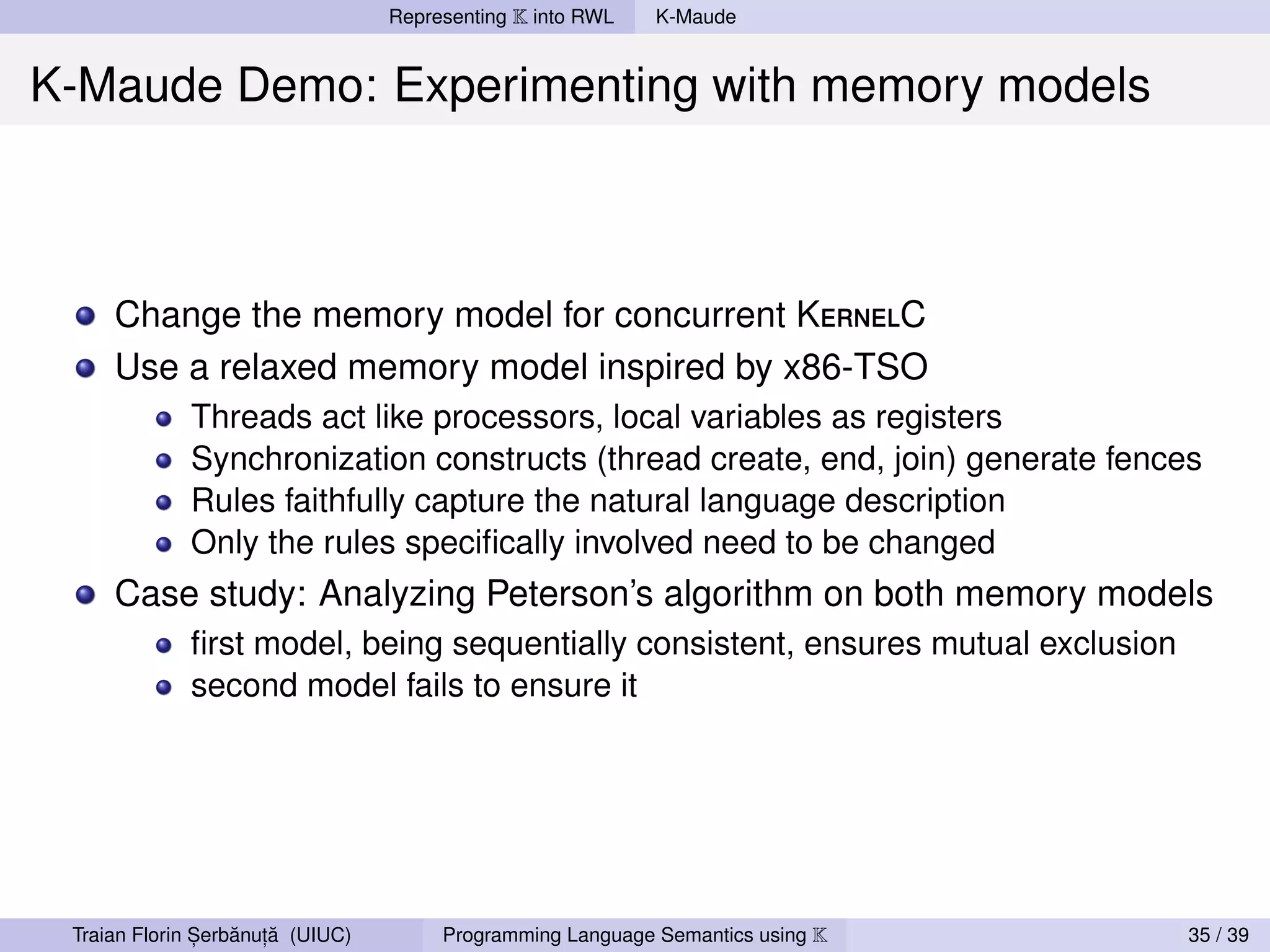 Representing K into RWL   K-Maude


K-Maude Demo: Experimenting with memory models



     Change the memory model for concurrent KernelC
     Use a relaxed memory model inspired by x86-TSO
             Threads act like processors, local variables as registers
             Synchronization constructs (thread create, end, join) generate fences
             Rules faithfully capture the natural language description
             Only the rules speciﬁcally involved need to be changed
     Case study: Analyzing Peterson’s algorithm on both memory models
             ﬁrst model, being sequentially consistent, ensures mutual exclusion
             second model fails to ensure it




               ,   ˘ ,˘
 Traian Florin Serbanuta (UIUC)        Programming Language Semantics using K      35 / 39
 