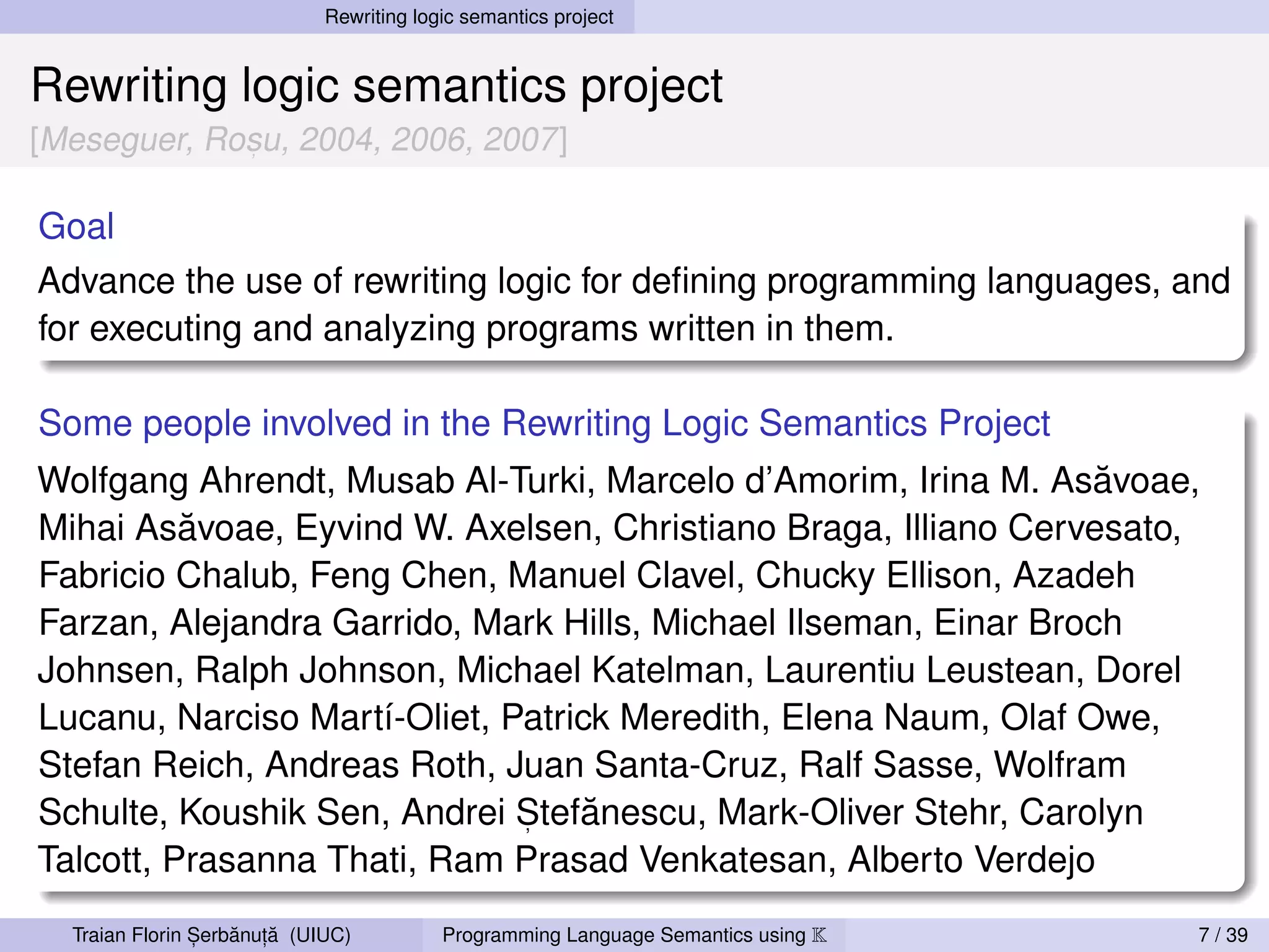 Rewriting logic semantics project


Rewriting logic semantics project
[Meseguer, Rosu, 2004, 2006, 2007]
             ,



Goal
Advance the use of rewriting logic for deﬁning programming languages, and
for executing and analyzing programs written in them.

Some people involved in the Rewriting Logic Semantics Project
                                                                  ˘
Wolfgang Ahrendt, Musab Al-Turki, Marcelo d’Amorim, Irina M. Asavoae,
          ˘
Mihai Asavoae, Eyvind W. Axelsen, Christiano Braga, Illiano Cervesato,
Fabricio Chalub, Feng Chen, Manuel Clavel, Chucky Ellison, Azadeh
Farzan, Alejandra Garrido, Mark Hills, Michael Ilseman, Einar Broch
Johnsen, Ralph Johnson, Michael Katelman, Laurentiu Leustean, Dorel
Lucanu, Narciso Martí-Oliet, Patrick Meredith, Elena Naum, Olaf Owe,
Stefan Reich, Andreas Roth, Juan Santa-Cruz, Ralf Sasse, Wolfram
                                   ˘
Schulte, Koushik Sen, Andrei Stefanescu, Mark-Oliver Stehr, Carolyn
                              ,

Talcott, Prasanna Thati, Ram Prasad Venkatesan, Alberto Verdejo

                ,   ˘ ,˘
  Traian Florin Serbanuta (UIUC)          Programming Language Semantics using K   7 / 39
 