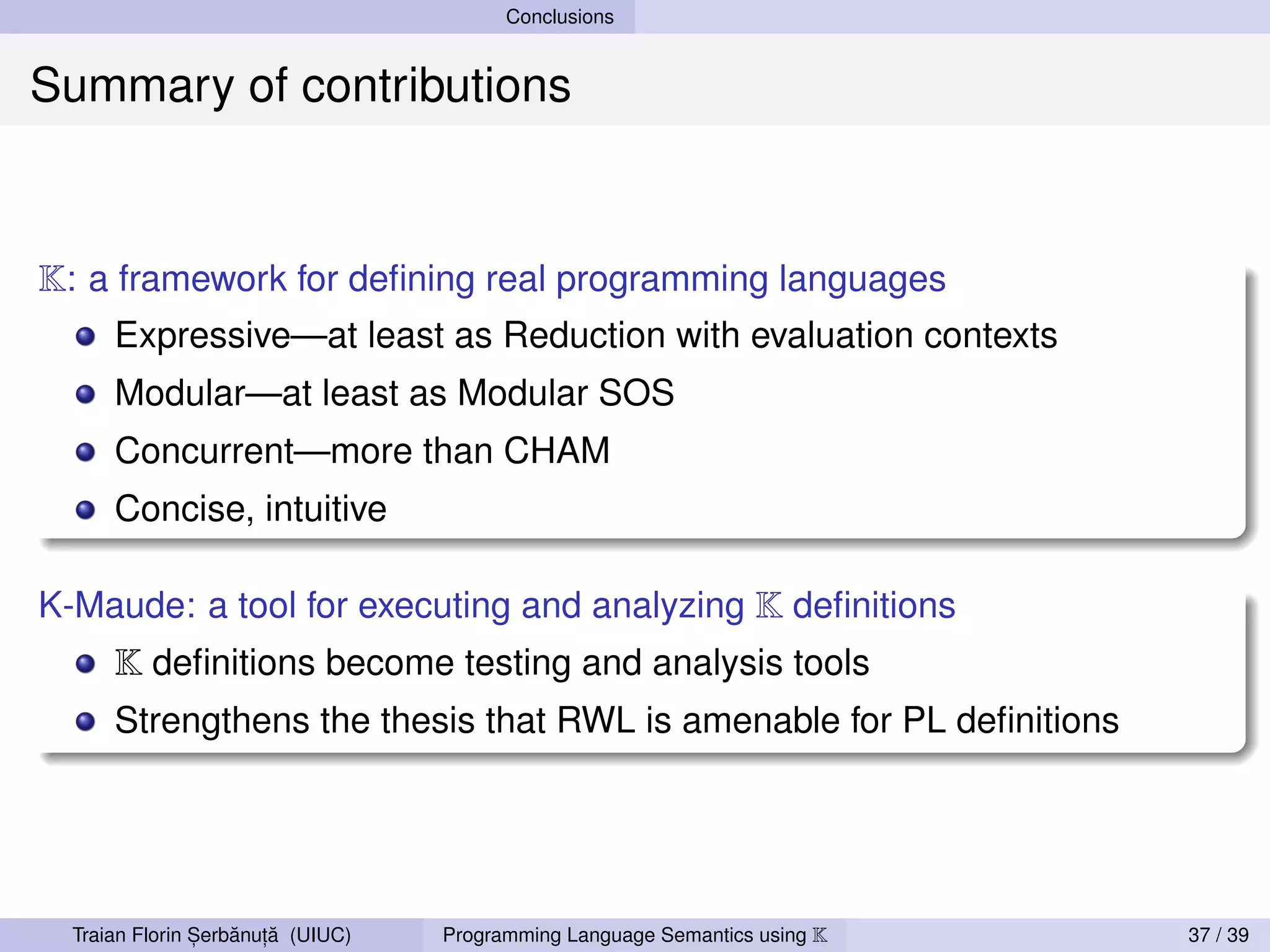 Conclusions


Summary of contributions


K: a framework for deﬁning real programming languages
      Expressive—at least as Reduction with evaluation contexts
      Modular—at least as Modular SOS
      Concurrent—more than CHAM
      Concise, intuitive

K-Maude: a tool for executing and analyzing K deﬁnitions
      K deﬁnitions become testing and analysis tools
      Strengthens the thesis that RWL is amenable for PL deﬁnitions




                ,   ˘ ,˘
  Traian Florin Serbanuta (UIUC)   Programming Language Semantics using K   37 / 39
 