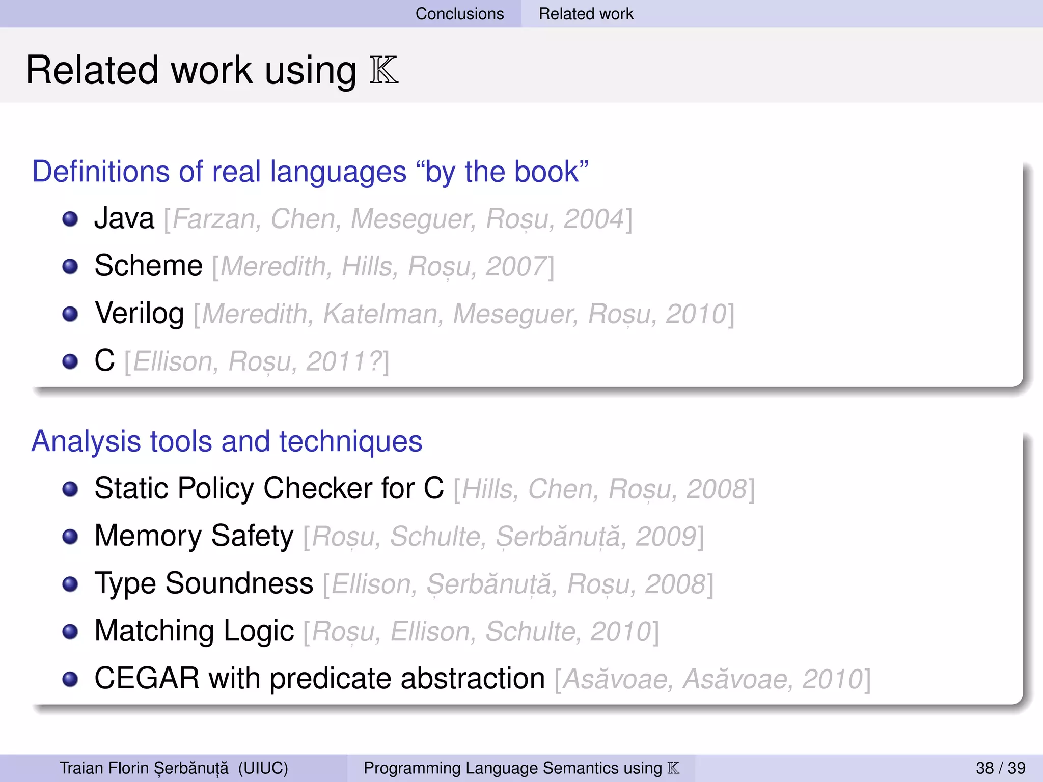 Conclusions    Related work


Related work using K

Deﬁnitions of real languages “by the book”
      Java [Farzan, Chen, Meseguer, Rosu, 2004]
                                      ,


      Scheme [Meredith, Hills, Rosu, 2007]
                                 ,


      Verilog [Meredith, Katelman, Meseguer, Rosu, 2010]
                                               ,


      C [Ellison, Rosu, 2011?]
                    ,




Analysis tools and techniques
      Static Policy Checker for C [Hills, Chen, Rosu, 2008]
                                                  ,


      Memory Safety [Rosu, Schulte, Serbanut, a, 2009]
                       ,            ,   ˘     ˘
      Type Soundness [Ellison, Serbanut, a, Rosu, 2008]
                               ,   ˘     ˘    ,


      Matching Logic [Rosu, Ellison, Schulte, 2010]
                        ,


      CEGAR with predicate abstraction [Asavoae, Asavoae, 2010]
                                          ˘        ˘


                ,   ˘ ,˘
  Traian Florin Serbanuta (UIUC)   Programming Language Semantics using K   38 / 39
 