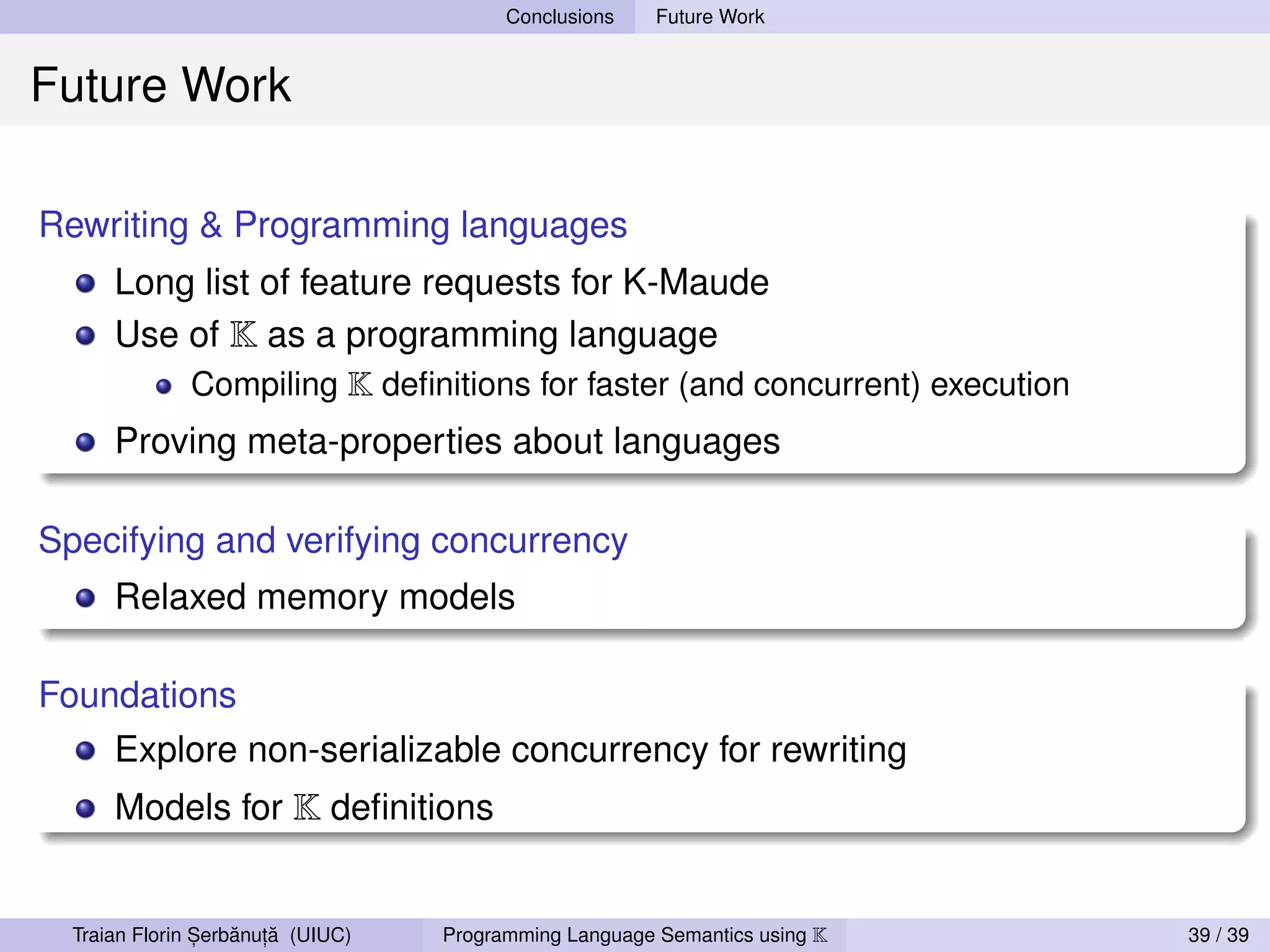 Conclusions    Future Work


Future Work

Rewriting & Programming languages
      Long list of feature requests for K-Maude
      Use of K as a programming language
          Compiling K deﬁnitions for faster (and concurrent) execution
      Proving meta-properties about languages

Specifying and verifying concurrency
      Relaxed memory models

Foundations
      Explore non-serializable concurrency for rewriting
      Models for K deﬁnitions


                ,   ˘ ,˘
  Traian Florin Serbanuta (UIUC)   Programming Language Semantics using K   39 / 39
 