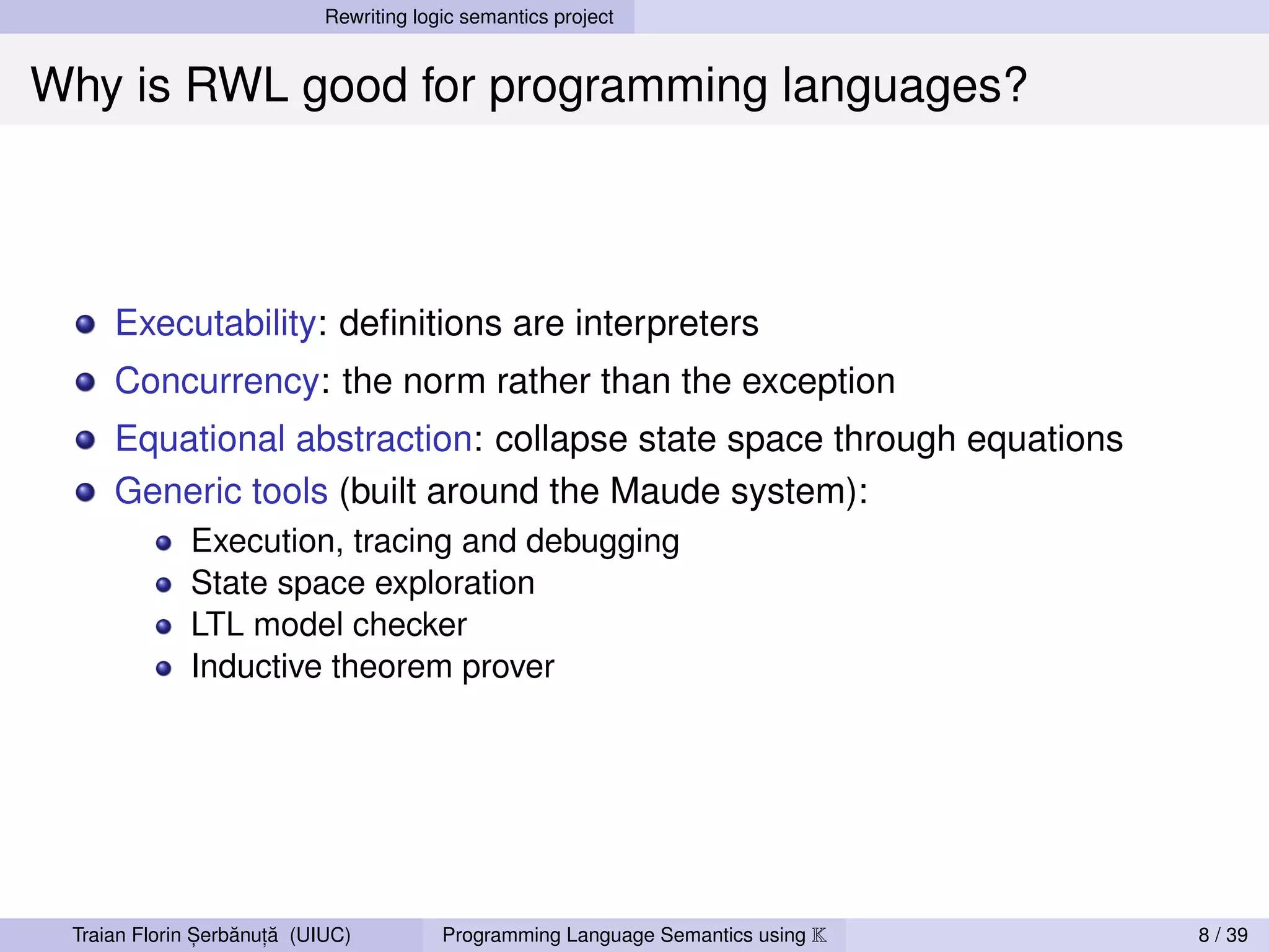 Rewriting logic semantics project


Why is RWL good for programming languages?



     Executability: deﬁnitions are interpreters
     Concurrency: the norm rather than the exception
     Equational abstraction: collapse state space through equations
     Generic tools (built around the Maude system):
             Execution, tracing and debugging
             State space exploration
             LTL model checker
             Inductive theorem prover




               ,   ˘ ,˘
 Traian Florin Serbanuta (UIUC)          Programming Language Semantics using K   8 / 39
 