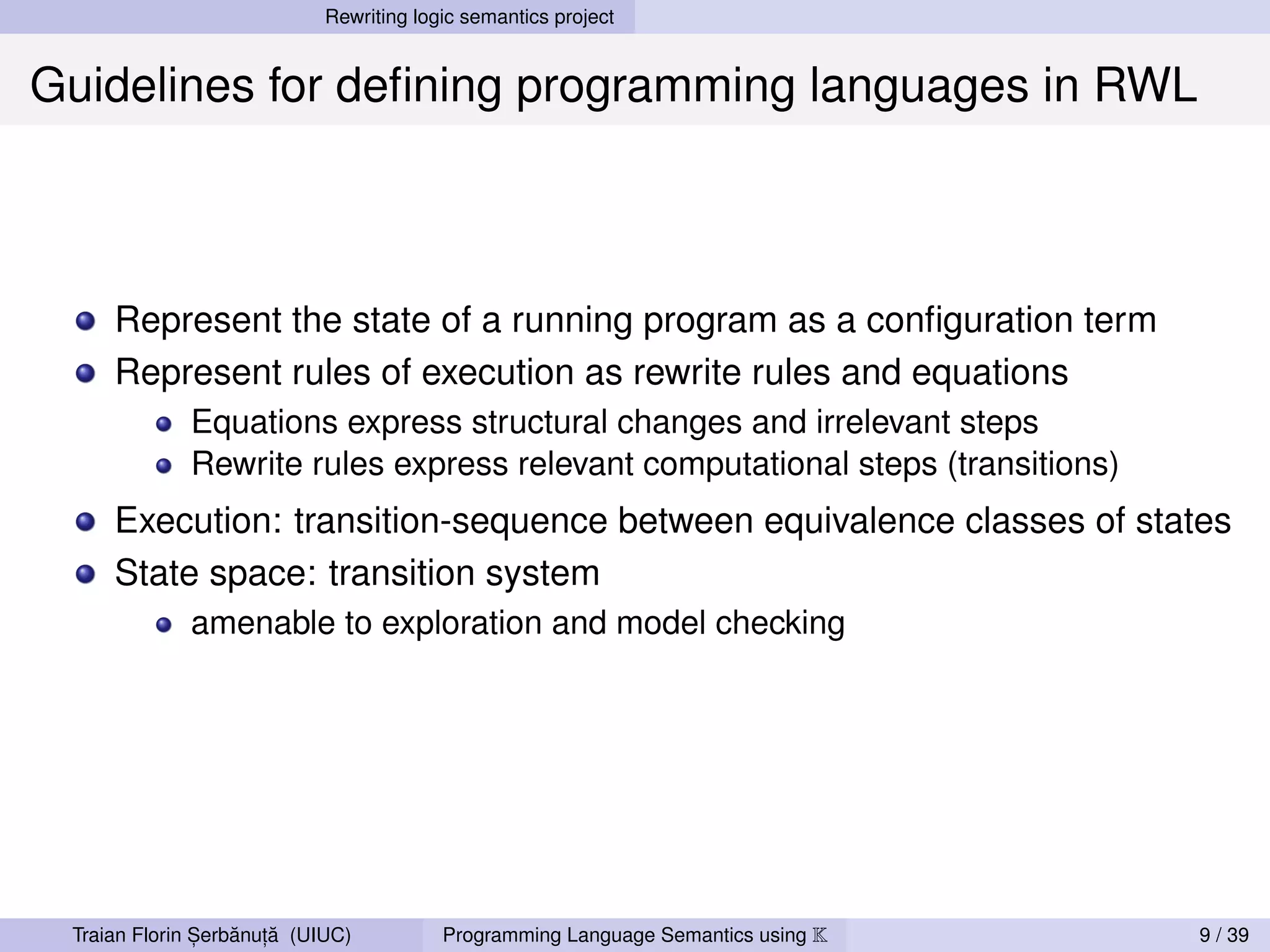Rewriting logic semantics project


Guidelines for deﬁning programming languages in RWL



     Represent the state of a running program as a conﬁguration term
     Represent rules of execution as rewrite rules and equations
             Equations express structural changes and irrelevant steps
             Rewrite rules express relevant computational steps (transitions)
     Execution: transition-sequence between equivalence classes of states
     State space: transition system
             amenable to exploration and model checking




               ,   ˘ ,˘
 Traian Florin Serbanuta (UIUC)          Programming Language Semantics using K   9 / 39
 