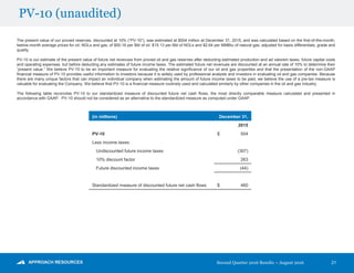 Second Quarter 2016 Results – August 2016
PV-10 (unaudited)
21
The present value of our proved reserves, discounted at 10% (“PV-10”), was estimated at $504 million at December 31, 2015, and was calculated based on the first-of-the-month,
twelve-month average prices for oil, NGLs and gas, of $50.16 per Bbl of oil, $15.13 per Bbl of NGLs and $2.64 per MMBtu of natural gas, adjusted for basis differentials, grade and
quality.
PV-10 is our estimate of the present value of future net revenues from proved oil and gas reserves after deducting estimated production and ad valorem taxes, future capital costs
and operating expenses, but before deducting any estimates of future income taxes. The estimated future net revenues are discounted at an annual rate of 10% to determine their
“present value.” We believe PV-10 to be an important measure for evaluating the relative significance of our oil and gas properties and that the presentation of the non-GAAP
financial measure of PV-10 provides useful information to investors because it is widely used by professional analysts and investors in evaluating oil and gas companies. Because
there are many unique factors that can impact an individual company when estimating the amount of future income taxes to be paid, we believe the use of a pre-tax measure is
valuable for evaluating the Company. We believe that PV-10 is a financial measure routinely used and calculated similarly by other companies in the oil and gas industry.
The following table reconciles PV-10 to our standardized measure of discounted future net cash flows, the most directly comparable measure calculated and presented in
accordance with GAAP. PV-10 should not be considered as an alternative to the standardized measure as computed under GAAP.
(in millions) December 31,
2015
PV-10 $ 504
Less income taxes:
Undiscounted future income taxes (307)
10% discount factor 263
Future discounted income taxes (44)
Standardized measure of discounted future net cash flows $ 460
 