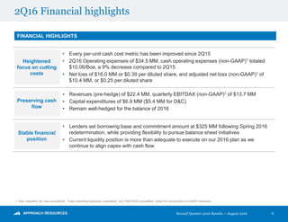 2Q16 Financial highlights
FINANCIAL HIGHLIGHTS
Preserving cash
flow
• Revenues (pre-hedge) of $22.4 MM, quarterly EBITDAX (non-GAAP)1 of $13.7 MM
• Capital expenditures of $6.9 MM ($5.4 MM for D&C)
• Remain well-hedged for the balance of 2016
Stable financial
position
• Lenders set borrowing base and commitment amount at $325 MM following Spring 2016
redetermination, while providing flexibility to pursue balance sheet initiatives
• Current liquidity position is more than adequate to execute on our 2016 plan as we
continue to align capex with cash flow
Heightened
focus on cutting
costs
• Every per-unit cash cost metric has been improved since 2Q15
• 2Q16 Operating expenses of $34.5 MM, cash operating expenses (non-GAAP)1 totaled
$10.06/Boe, a 9% decrease compared to 2Q15
• Net loss of $16.0 MM or $0.39 per diluted share, and adjusted net loss (non-GAAP)1 of
$10.4 MM, or $0.25 per diluted share
5
1. See “Adjusted net loss (unaudited)”, “Cash operating expenses (unaudited)” and “EBITDAX (unaudited)” slides for reconciliation to GAAP measures.
Second Quarter 2016 Results – August 2016
 