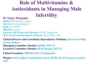 Role of Multivitamins &
Antioxidants in Managing Male
Infertility
Dr Sujoy Dasgupta
MBBS (Gold Medalist, Hons)
MS (OBGY- Gold Medalist)
DNB (New Delhi)
MRCOG (London)
Advanced ART Course for Clinicians (NUHS, Singapore)
M Sc, Sexual and Reproductive Medicine (South Wales, UK)
Clinical Director and Consultant: Reproductive Medicine, Genome Fertility
Centre, Kolkata
Managing Committee Member, BOGS, 2022-23
Executive Committee Member, ISAR Bengal, 2022-24
Clinical Examiner, MRCOG Part 3 Examination
Winner, Prof Geoffrey Chamberlain Award, RCOG World Congress, London,
2019
 