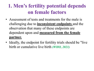 1. Men’s fertility potential depends
on female factors
• Assessment of tests and treatments for the male is
challenging due to inconsistent endpoints and the
observation that many of these endpoints are
dependent upon and measured from the female
partner.
• Ideally, the endpoint for fertility trials should be "live
birth or cumulative live birth (WHO, 2021)
 