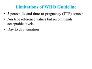 Limitations of WHO Guideline
• 5 percentile and time-to-pregnancy (TTP) concept
• Not true reference values but recommends
acceptable levels.
• Day to day variation
 