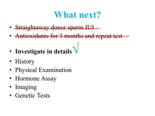 What next?
• Straightaway donor sperm IUI
• Antioxidants for 3 months and repeat test
• Investigate in details√
• History
• Physical Examination
• Hormone Assay
• Imaging
• Genetic Tests
 