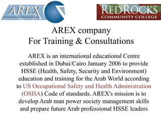 AREX companyFor Training & Consultations AREX is an international educational Centre established in Dubai/Cairo January 2006 to provide HSSE (Health, Safety, Security and Environment) education and training for the Arab World according to USOccupational Safety and Health Administration (OSHA) Code of standards. AREX's mission is to develop Arab man power society management skills and prepare future Arab professional HSSE leaders 